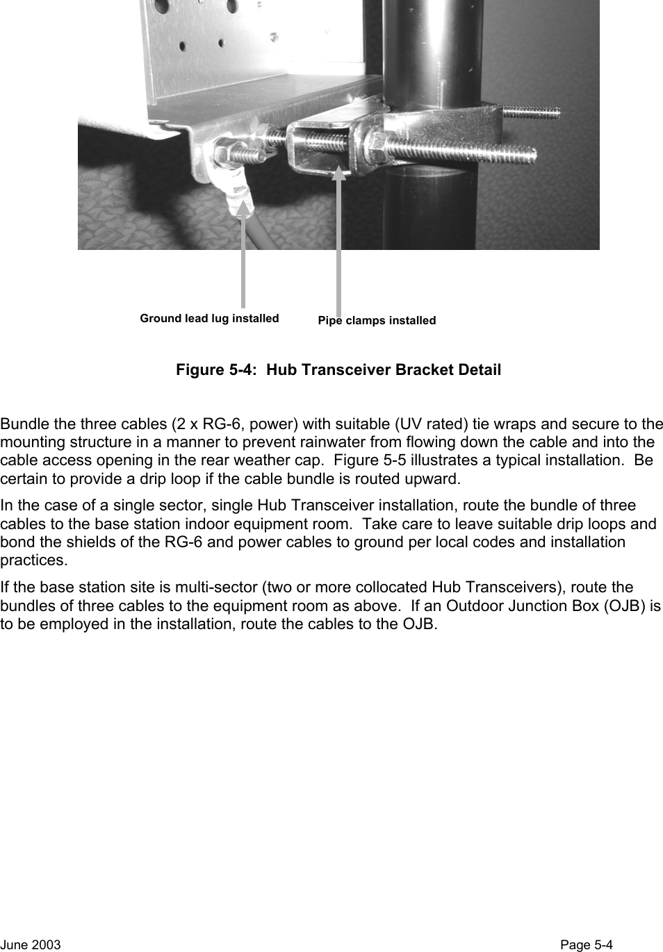  Ground lead lug installed Pipe clamps installed Figure 5-4:  Hub Transceiver Bracket Detail  Bundle the three cables (2 x RG-6, power) with suitable (UV rated) tie wraps and secure to the mounting structure in a manner to prevent rainwater from flowing down the cable and into the cable access opening in the rear weather cap.  Figure 5-5 illustrates a typical installation.  Be certain to provide a drip loop if the cable bundle is routed upward. In the case of a single sector, single Hub Transceiver installation, route the bundle of three cables to the base station indoor equipment room.  Take care to leave suitable drip loops and bond the shields of the RG-6 and power cables to ground per local codes and installation practices. If the base station site is multi-sector (two or more collocated Hub Transceivers), route the bundles of three cables to the equipment room as above.  If an Outdoor Junction Box (OJB) is to be employed in the installation, route the cables to the OJB.  June 2003                                                                                                                                          Page 5-4  