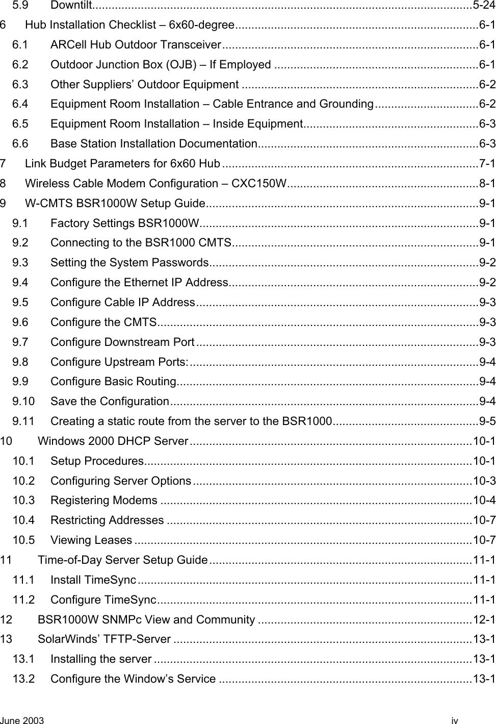  5.9 Downtilt.....................................................................................................................5-24 6 Hub Installation Checklist – 6x60-degree...........................................................................6-1 6.1 ARCell Hub Outdoor Transceiver...............................................................................6-1 6.2 Outdoor Junction Box (OJB) – If Employed ...............................................................6-1 6.3 Other Suppliers’ Outdoor Equipment .........................................................................6-2 6.4 Equipment Room Installation – Cable Entrance and Grounding................................6-2 6.5 Equipment Room Installation – Inside Equipment......................................................6-3 6.6 Base Station Installation Documentation....................................................................6-3 7 Link Budget Parameters for 6x60 Hub ...............................................................................7-1 8 Wireless Cable Modem Configuration – CXC150W...........................................................8-1 9 W-CMTS BSR1000W Setup Guide....................................................................................9-1 9.1 Factory Settings BSR1000W......................................................................................9-1 9.2 Connecting to the BSR1000 CMTS............................................................................9-1 9.3 Setting the System Passwords...................................................................................9-2 9.4 Configure the Ethernet IP Address.............................................................................9-2 9.5 Configure Cable IP Address.......................................................................................9-3 9.6 Configure the CMTS...................................................................................................9-3 9.7 Configure Downstream Port .......................................................................................9-3 9.8 Configure Upstream Ports:.........................................................................................9-4 9.9 Configure Basic Routing.............................................................................................9-4 9.10 Save the Configuration...............................................................................................9-4 9.11 Creating a static route from the server to the BSR1000.............................................9-5 10 Windows 2000 DHCP Server.......................................................................................10-1 10.1 Setup Procedures.....................................................................................................10-1 10.2 Configuring Server Options......................................................................................10-3 10.3 Registering Modems ................................................................................................10-4 10.4 Restricting Addresses ..............................................................................................10-7 10.5 Viewing Leases ........................................................................................................10-7 11 Time-of-Day Server Setup Guide.................................................................................11-1 11.1 Install TimeSync.......................................................................................................11-1 11.2 Configure TimeSync.................................................................................................11-1 12 BSR1000W SNMPc View and Community ..................................................................12-1 13 SolarWinds’ TFTP-Server ............................................................................................13-1 13.1 Installing the server ..................................................................................................13-1 13.2 Configure the Window’s Service ..............................................................................13-1 June 2003    iv 