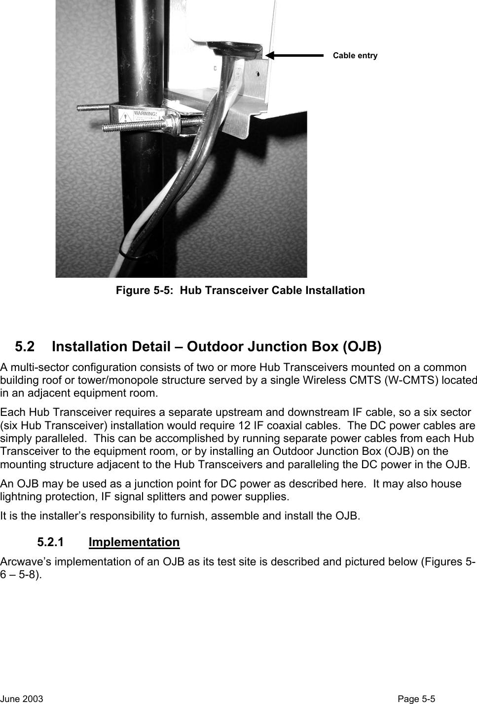  Cable entry Figure 5-5:  Hub Transceiver Cable Installation  5.2  Installation Detail – Outdoor Junction Box (OJB) A multi-sector configuration consists of two or more Hub Transceivers mounted on a common building roof or tower/monopole structure served by a single Wireless CMTS (W-CMTS) located in an adjacent equipment room.   Each Hub Transceiver requires a separate upstream and downstream IF cable, so a six sector (six Hub Transceiver) installation would require 12 IF coaxial cables.  The DC power cables are simply paralleled.  This can be accomplished by running separate power cables from each Hub Transceiver to the equipment room, or by installing an Outdoor Junction Box (OJB) on the mounting structure adjacent to the Hub Transceivers and paralleling the DC power in the OJB. An OJB may be used as a junction point for DC power as described here.  It may also house lightning protection, IF signal splitters and power supplies.  It is the installer’s responsibility to furnish, assemble and install the OJB. 5.2.1 Implementation Arcwave’s implementation of an OJB as its test site is described and pictured below (Figures 5-6 – 5-8). June 2003                                                                                                                                          Page 5-5  