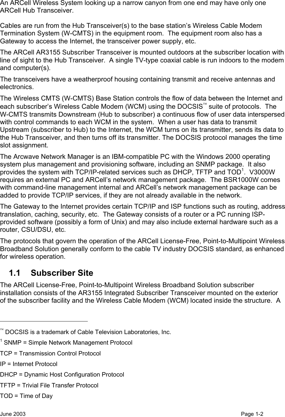  An ARCell Wireless System looking up a narrow canyon from one end may have only one ARCell Hub Transceiver.   Cables are run from the Hub Transceiver(s) to the base station’s Wireless Cable Modem Termination System (W-CMTS) in the equipment room.  The equipment room also has a Gateway to access the Internet, the transceiver power supply, etc. The ARCell AR3155 Subscriber Transceiver is mounted outdoors at the subscriber location with line of sight to the Hub Transceiver.  A single TV-type coaxial cable is run indoors to the modem and computer(s). The transceivers have a weatherproof housing containing transmit and receive antennas and electronics.   The Wireless CMTS (W-CMTS) Base Station controls the flow of data between the Internet and each subscriber’s Wireless Cable Modem (WCM) using the DOCSIS suite of protocols.  The W-CMTS transmits Downstream (Hub to subscriber) a continuous flow of user data interspersed with control commands to each WCM in the system.  When a user has data to transmit Upstream (subscriber to Hub) to the Internet, the WCM turns on its transmitter, sends its data to the Hub Transceiver, and then turns off its transmitter. The DOCSIS protocol manages the time slot assignment. The Arcwave Network Manager is an IBM-compatible PC with the Windows 2000 operating system plus management and provisioning software, including an SNMP package.  It also provides the system with TCP/IP-related services such as DHCP, TFTP and TOD1.  V3000W requires an external PC and ARCell’s network management package.  The BSR1000W comes with command-line management internal and ARCell’s network management package can be added to provide TCP/IP services, if they are not already available in the network. The Gateway to the Internet provides certain TCP/IP and ISP functions such as routing, address translation, caching, security, etc.  The Gateway consists of a router or a PC running ISP-provided software (possibly a form of Unix) and may also include external hardware such as a router, CSU/DSU, etc. The protocols that govern the operation of the ARCell License-Free, Point-to-Multipoint Wireless Broadband Solution generally conform to the cable TV industry DOCSIS standard, as enhanced for wireless operation. 1.1 Subscriber Site The ARCell License-Free, Point-to-Multipoint Wireless Broadband Solution subscriber installation consists of the AR3155 Integrated Subscriber Transceiver mounted on the exterior of the subscriber facility and the Wireless Cable Modem (WCM) located inside the structure.  A                                                   DOCSIS is a trademark of Cable Television Laboratories, Inc. 1 SNMP = Simple Network Management Protocol TCP = Transmission Control Protocol IP = Internet Protocol DHCP = Dynamic Host Configuration Protocol TFTP = Trivial File Transfer Protocol TOD = Time of Day June 2003    Page 1-2  