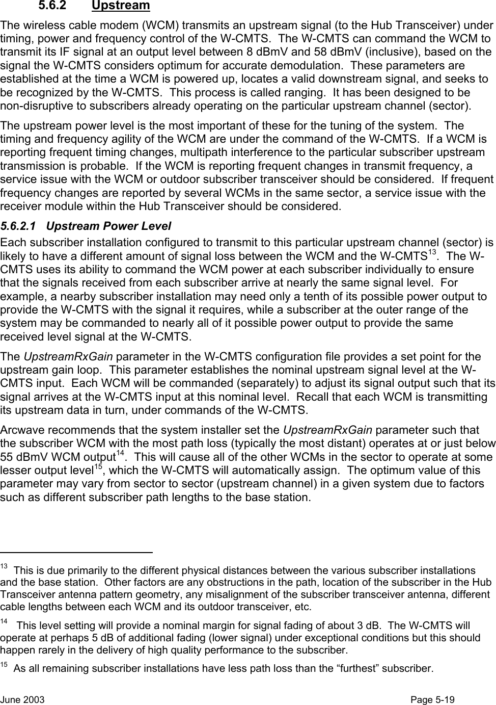   5.6.2 Upstream The wireless cable modem (WCM) transmits an upstream signal (to the Hub Transceiver) under timing, power and frequency control of the W-CMTS.  The W-CMTS can command the WCM to transmit its IF signal at an output level between 8 dBmV and 58 dBmV (inclusive), based on the signal the W-CMTS considers optimum for accurate demodulation.  These parameters are established at the time a WCM is powered up, locates a valid downstream signal, and seeks to be recognized by the W-CMTS.  This process is called ranging.  It has been designed to be non-disruptive to subscribers already operating on the particular upstream channel (sector).  The upstream power level is the most important of these for the tuning of the system.  The timing and frequency agility of the WCM are under the command of the W-CMTS.  If a WCM is reporting frequent timing changes, multipath interference to the particular subscriber upstream transmission is probable.  If the WCM is reporting frequent changes in transmit frequency, a service issue with the WCM or outdoor subscriber transceiver should be considered.  If frequent frequency changes are reported by several WCMs in the same sector, a service issue with the receiver module within the Hub Transceiver should be considered. 5.6.2.1  Upstream Power Level Each subscriber installation configured to transmit to this particular upstream channel (sector) is likely to have a different amount of signal loss between the WCM and the W-CMTS13.  The W-CMTS uses its ability to command the WCM power at each subscriber individually to ensure that the signals received from each subscriber arrive at nearly the same signal level.  For example, a nearby subscriber installation may need only a tenth of its possible power output to provide the W-CMTS with the signal it requires, while a subscriber at the outer range of the system may be commanded to nearly all of it possible power output to provide the same received level signal at the W-CMTS. The UpstreamRxGain parameter in the W-CMTS configuration file provides a set point for the upstream gain loop.  This parameter establishes the nominal upstream signal level at the W-CMTS input.  Each WCM will be commanded (separately) to adjust its signal output such that its signal arrives at the W-CMTS input at this nominal level.  Recall that each WCM is transmitting its upstream data in turn, under commands of the W-CMTS. Arcwave recommends that the system installer set the UpstreamRxGain parameter such that the subscriber WCM with the most path loss (typically the most distant) operates at or just below 55 dBmV WCM output14.  This will cause all of the other WCMs in the sector to operate at some lesser output level15, which the W-CMTS will automatically assign.  The optimum value of this parameter may vary from sector to sector (upstream channel) in a given system due to factors such as different subscriber path lengths to the base station.                                                   13  This is due primarily to the different physical distances between the various subscriber installations and the base station.  Other factors are any obstructions in the path, location of the subscriber in the Hub Transceiver antenna pattern geometry, any misalignment of the subscriber transceiver antenna, different cable lengths between each WCM and its outdoor transceiver, etc. 14   This level setting will provide a nominal margin for signal fading of about 3 dB.  The W-CMTS will operate at perhaps 5 dB of additional fading (lower signal) under exceptional conditions but this should happen rarely in the delivery of high quality performance to the subscriber. 15  As all remaining subscriber installations have less path loss than the “furthest” subscriber. June 2003                                                                                                                                          Page 5-19  