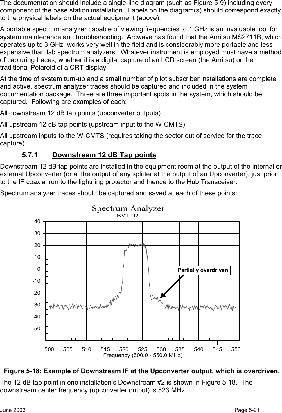  The documentation should include a single-line diagram (such as Figure 5-9) including every component of the base station installation.  Labels on the diagram(s) should correspond exactly to the physical labels on the actual equipment (above). A portable spectrum analyzer capable of viewing frequencies to 1 GHz is an invaluable tool for system maintenance and troubleshooting.  Arcwave has found that the Anritsu MS2711B, which operates up to 3 GHz, works very well in the field and is considerably more portable and less expensive than lab spectrum analyzers.  Whatever instrument is employed must have a method of capturing traces, whether it is a digital capture of an LCD screen (the Anritsu) or the traditional Polaroid of a CRT display. At the time of system turn-up and a small number of pilot subscriber installations are complete and active, spectrum analyzer traces should be captured and included in the system documentation package.  Three are three important spots in the system, which should be captured.  Following are examples of each: All downstream 12 dB tap points (upconverter outputs) All upstream 12 dB tap points (upstream input to the W-CMTS) All upstream inputs to the W-CMTS (requires taking the sector out of service for the trace capture) 5.7.1  Downstream 12 dB Tap points Downstream 12 dB tap points are installed in the equipment room at the output of the internal or external Upconverter (or at the output of any splitter at the output of an Upconverter), just prior to the IF coaxial run to the lightning protector and thence to the Hub Transceiver.   Spectrum analyzer traces should be captured and saved at each of these points: -50-40-30-20-10010203040500505510515520525530535540545550                                    Spectrum AnalyzerBVT D2Frequency (500.0 - 550.0 MHz)Partially overdriven Figure 5-18: Example of Downstream IF at the Upconverter output, which is overdriven. The 12 dB tap point in one installation’s Downstream #2 is shown in Figure 5-18.  The downstream center frequency (upconverter output) is 523 MHz. June 2003                                                                                                                                          Page 5-21  