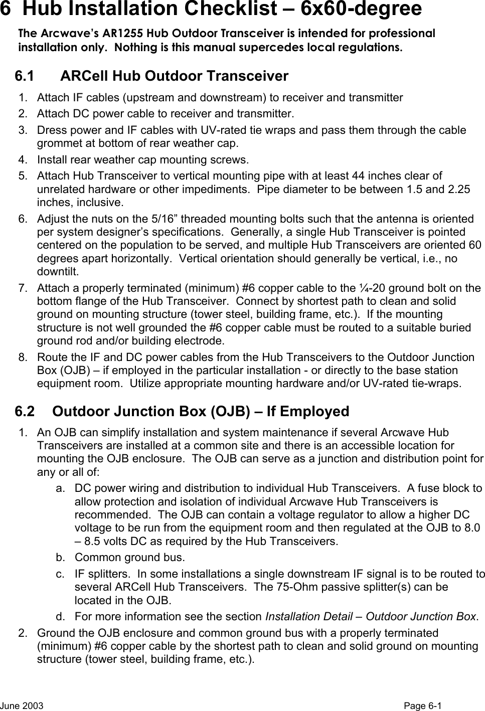  6 Hub Installation Checklist – 6x60-degree The Arcwave’s AR1255 Hub Outdoor Transceiver is intended for professional installation only.  Nothing is this manual supercedes local regulations. 6.1    ARCell Hub Outdoor Transceiver 1.  Attach IF cables (upstream and downstream) to receiver and transmitter  2.  Attach DC power cable to receiver and transmitter.  3.  Dress power and IF cables with UV-rated tie wraps and pass them through the cable grommet at bottom of rear weather cap. 4.  Install rear weather cap mounting screws. 5.  Attach Hub Transceiver to vertical mounting pipe with at least 44 inches clear of unrelated hardware or other impediments.  Pipe diameter to be between 1.5 and 2.25 inches, inclusive.   6.  Adjust the nuts on the 5/16” threaded mounting bolts such that the antenna is oriented per system designer’s specifications.  Generally, a single Hub Transceiver is pointed centered on the population to be served, and multiple Hub Transceivers are oriented 60 degrees apart horizontally.  Vertical orientation should generally be vertical, i.e., no downtilt. 7.  Attach a properly terminated (minimum) #6 copper cable to the ¼-20 ground bolt on the bottom flange of the Hub Transceiver.  Connect by shortest path to clean and solid ground on mounting structure (tower steel, building frame, etc.).  If the mounting structure is not well grounded the #6 copper cable must be routed to a suitable buried ground rod and/or building electrode. 8.  Route the IF and DC power cables from the Hub Transceivers to the Outdoor Junction Box (OJB) – if employed in the particular installation - or directly to the base station equipment room.  Utilize appropriate mounting hardware and/or UV-rated tie-wraps. 6.2  Outdoor Junction Box (OJB) – If Employed 1.  An OJB can simplify installation and system maintenance if several Arcwave Hub Transceivers are installed at a common site and there is an accessible location for mounting the OJB enclosure.  The OJB can serve as a junction and distribution point for any or all of:   a.  DC power wiring and distribution to individual Hub Transceivers.  A fuse block to allow protection and isolation of individual Arcwave Hub Transceivers is recommended.  The OJB can contain a voltage regulator to allow a higher DC voltage to be run from the equipment room and then regulated at the OJB to 8.0 – 8.5 volts DC as required by the Hub Transceivers. b.  Common ground bus. c.  IF splitters.  In some installations a single downstream IF signal is to be routed to several ARCell Hub Transceivers.  The 75-Ohm passive splitter(s) can be located in the OJB. d.  For more information see the section Installation Detail – Outdoor Junction Box. 2.  Ground the OJB enclosure and common ground bus with a properly terminated (minimum) #6 copper cable by the shortest path to clean and solid ground on mounting structure (tower steel, building frame, etc.).    June 2003                                                                                                                                          Page 6-1  