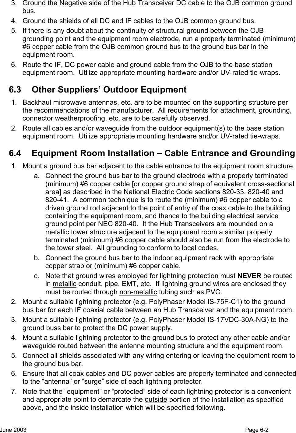  3.  Ground the Negative side of the Hub Transceiver DC cable to the OJB common ground bus. 4.  Ground the shields of all DC and IF cables to the OJB common ground bus. 5.  If there is any doubt about the continuity of structural ground between the OJB grounding point and the equipment room electrode, run a properly terminated (minimum) #6 copper cable from the OJB common ground bus to the ground bus bar in the equipment room. 6.  Route the IF, DC power cable and ground cable from the OJB to the base station equipment room.  Utilize appropriate mounting hardware and/or UV-rated tie-wraps. 6.3  Other Suppliers’ Outdoor Equipment 1.  Backhaul microwave antennas, etc. are to be mounted on the supporting structure per the recommendations of the manufacturer.  All requirements for attachment, grounding, connector weatherproofing, etc. are to be carefully observed. 2.  Route all cables and/or waveguide from the outdoor equipment(s) to the base station equipment room.  Utilize appropriate mounting hardware and/or UV-rated tie-wraps. 6.4  Equipment Room Installation – Cable Entrance and Grounding 1.  Mount a ground bus bar adjacent to the cable entrance to the equipment room structure. a.  Connect the ground bus bar to the ground electrode with a properly terminated (minimum) #6 copper cable [or copper ground strap of equivalent cross-sectional area] as described in the National Electric Code sections 820-33, 820-40 and 820-41.  A common technique is to route the (minimum) #6 copper cable to a driven ground rod adjacent to the point of entry of the coax cable to the building containing the equipment room, and thence to the building electrical service ground point per NEC 820-40.  It the Hub Transceivers are mounded on a metallic tower structure adjacent to the equipment room a similar properly terminated (minimum) #6 copper cable should also be run from the electrode to the tower steel.  All grounding to conform to local codes. b.  Connect the ground bus bar to the indoor equipment rack with appropriate copper strap or (minimum) #6 copper cable. c.  Note that ground wires employed for lightning protection must NEVER be routed in metallic conduit, pipe, EMT, etc.  If lightning ground wires are enclosed they must be routed through non-metallic tubing such as PVC. 2.  Mount a suitable lightning protector (e.g. PolyPhaser Model IS-75F-C1) to the ground bus bar for each IF coaxial cable between an Hub Transceiver and the equipment room. 3.  Mount a suitable lightning protector (e.g. PolyPhaser Model IS-17VDC-30A-NG) to the ground buss bar to protect the DC power supply. 4.  Mount a suitable lightning protector to the ground bus to protect any other cable and/or waveguide routed between the antenna mounting structure and the equipment room.   5.  Connect all shields associated with any wiring entering or leaving the equipment room to the ground bus bar. 6.  Ensure that all coax cables and DC power cables are properly terminated and connected to the “antenna” or “surge” side of each lightning protector. 7.  Note that the “equipment” or “protected” side of each lightning protector is a convenient and appropriate point to demarcate the outside portion of the installation as specified above, and the inside installation which will be specified following. June 2003                                                                                                                                          Page 6-2  