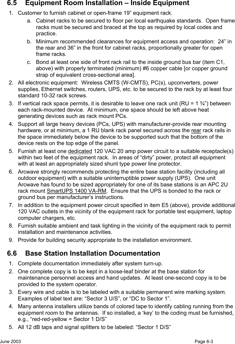  6.5  Equipment Room Installation – Inside Equipment  1.  Customer to furnish cabinet or open-frame 19” equipment rack. a.  Cabinet racks to be secured to floor per local earthquake standards.  Open frame racks must be secured and braced at the top as required by local codes and practice. b.  Minimum recommended clearances for equipment access and operation:  24” in the rear and 36” in the front for cabinet racks, proportionally greater for open frame racks. c.  Bond at least one side of front rack rail to the inside ground bus bar (item C1, above) with properly terminated (minimum) #6 copper cable [or copper ground strap of equivalent cross-sectional area]. 2.  All electronic equipment:  Wireless CMTS (W-CMTS), PC(s), upconverters, power supplies, Ethernet switches, routers, UPS, etc. to be secured to the rack by at least four standard 10-32 rack screws. 3.  If vertical rack space permits, it is desirable to leave one rack unit (RU = 1 ¾”) between each rack-mounted device.  At minimum, one space should be left above heat generating devices such as rack mount PCs. 4.  Support all large heavy devices (PCs, UPS) with manufacturer-provide rear mounting hardware, or at minimum, a 1 RU blank rack panel secured across the rear rack rails in the space immediately below the device to be supported such that the bottom of the device rests on the top edge of the panel. 5.  Furnish at least one dedicated 120 VAC 20 amp power circuit to a suitable receptacle(s) within two feet of the equipment rack.  In areas of “dirty” power, protect all equipment with at least an appropriately sized shunt type power line protector. 6.  Arcwave strongly recommends protecting the entire base station facility (including all outdoor equipment) with a suitable uninterruptible power supply (UPS).  One unit Arcwave has found to be sized appropriately for one of its base stations is an APC 2U rack mount SmartUPS 1400 VA-RM.  Ensure that the UPS is bonded to the rack or ground bus per manufacturer’s instructions.   7.  In addition to the equipment power circuit specified in item E5 (above), provide additional 120 VAC outlets in the vicinity of the equipment rack for portable test equipment, laptop computer chargers, etc. 8.  Furnish suitable ambient and task lighting in the vicinity of the equipment rack to permit installation and maintenance activities. 9.  Provide for building security appropriate to the installation environment. 6.6  Base Station Installation Documentation 1.  Complete documentation immediately after system turn-up. 2.  One complete copy is to be kept in a loose-leaf binder at the base station for maintenance personnel access and hand updates.  At least one-second copy is to be provided to the system operator. 3.  Every wire and cable is to be labeled with a suitable permanent wire marking system.  Examples of label text are: “Sector 3 U/S”, or “DC to Sector 1”. 4.  Many antenna installers utilize bands of colored tape to identify cabling running from the equipment room to the antennas.  If so installed, a ‘key’ to the coding must be furnished, e.g., “red-red-yellow = Sector 1 D/S” 5.  All 12 dB taps and signal splitters to be labeled: “Sector 1 D/S” June 2003                                                                                                                                          Page 6-3  