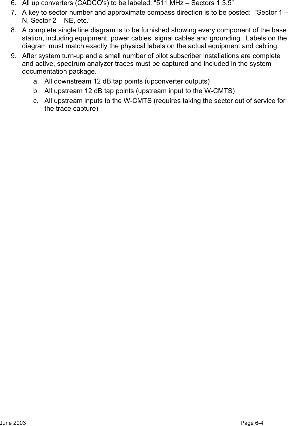  6.  All up converters (CADCO&apos;s) to be labeled: “511 MHz – Sectors 1,3,5” 7.  A key to sector number and approximate compass direction is to be posted:  “Sector 1 – N, Sector 2 – NE, etc.” 8.  A complete single line diagram is to be furnished showing every component of the base station, including equipment, power cables, signal cables and grounding.  Labels on the diagram must match exactly the physical labels on the actual equipment and cabling. 9.  After system turn-up and a small number of pilot subscriber installations are complete and active, spectrum analyzer traces must be captured and included in the system documentation package.   a.  All downstream 12 dB tap points (upconverter outputs) b.  All upstream 12 dB tap points (upstream input to the W-CMTS) c.  All upstream inputs to the W-CMTS (requires taking the sector out of service for the trace capture) June 2003                                                                                                                                          Page 6-4  