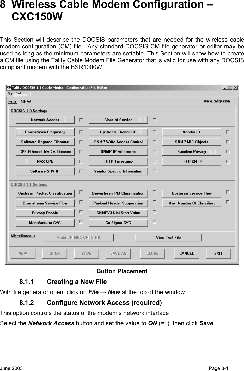  8  Wireless Cable Modem Configuration – CXC150W  This Section will describe the DOCSIS parameters that are needed for the wireless cable modem configuration (CM) file.  Any standard DOCSIS CM file generator or editor may be used as long as the minimum parameters are settable. This Section will show how to create a CM file using the Tality Cable Modem File Generator that is valid for use with any DOCSIS compliant modem with the BSR1000W.   Button Placement 8.1.1  Creating a New File With file generator open, click on File → New at the top of the window 8.1.2  Configure Network Access (required) This option controls the status of the modem’s network interface  Select the Network Access button and set the value to ON (=1), then click Save June 2003                                                                                                                                         Page 8-1  