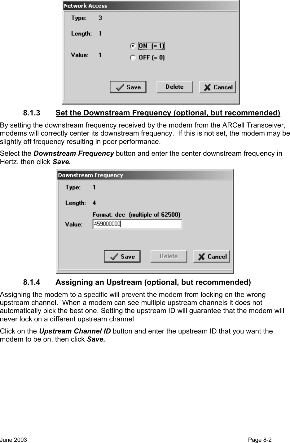   8.1.3  Set the Downstream Frequency (optional, but recommended) By setting the downstream frequency received by the modem from the ARCell Transceiver, modems will correctly center its downstream frequency.  If this is not set, the modem may be slightly off frequency resulting in poor performance. Select the Downstream Frequency button and enter the center downstream frequency in Hertz, then click Save.    8.1.4  Assigning an Upstream (optional, but recommended) Assigning the modem to a specific will prevent the modem from locking on the wrong upstream channel.  When a modem can see multiple upstream channels it does not automatically pick the best one. Setting the upstream ID will guarantee that the modem will never lock on a different upstream channel Click on the Upstream Channel ID button and enter the upstream ID that you want the modem to be on, then click Save.   June 2003                                                                                                                                         Page 8-2  