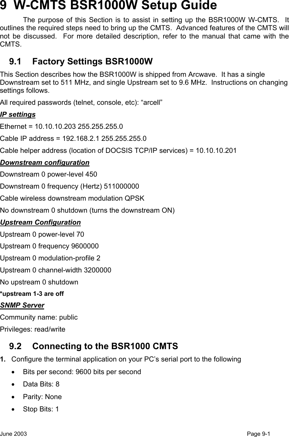  9  W-CMTS BSR1000W Setup Guide   The purpose of this Section is to assist in setting up the BSR1000W W-CMTS.  It outlines the required steps need to bring up the CMTS.  Advanced features of the CMTS will not be discussed.  For more detailed description, refer to the manual that came with the CMTS. 9.1 Factory Settings BSR1000W This Section describes how the BSR1000W is shipped from Arcwave.  It has a single Downstream set to 511 MHz, and single Upstream set to 9.6 MHz.  Instructions on changing settings follows. All required passwords (telnet, console, etc): “arcell” IP settings Ethernet = 10.10.10.203 255.255.255.0 Cable IP address = 192.168.2.1 255.255.255.0 Cable helper address (location of DOCSIS TCP/IP services) = 10.10.10.201 Downstream configuration Downstream 0 power-level 450 Downstream 0 frequency (Hertz) 511000000  Cable wireless downstream modulation QPSK No downstream 0 shutdown (turns the downstream ON) Upstream Configuration Upstream 0 power-level 70 Upstream 0 frequency 9600000 Upstream 0 modulation-profile 2 Upstream 0 channel-width 3200000 No upstream 0 shutdown  *upstream 1-3 are off  SNMP Server Community name: public Privileges: read/write 9.2  Connecting to the BSR1000 CMTS 1.  Configure the terminal application on your PC’s serial port to the following •  Bits per second: 9600 bits per second •  Data Bits: 8 • Parity: None •  Stop Bits: 1 June 2003                                                                                                                                         Page 9-1  