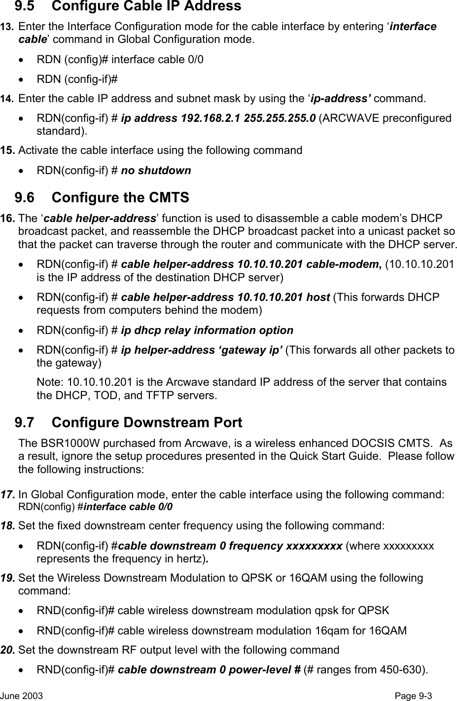  9.5  Configure Cable IP Address 13.  Enter the Interface Configuration mode for the cable interface by entering ‘interface cable’ command in Global Configuration mode. •  RDN (config)# interface cable 0/0 • RDN (config-if)# 14.  Enter the cable IP address and subnet mask by using the ‘ip-address’ command. • RDN(config-if) # ip address 192.168.2.1 255.255.255.0 (ARCWAVE preconfigured standard). 15. Activate the cable interface using the following command • RDN(config-if) # no shutdown  9.6  Configure the CMTS 16. The ‘cable helper-address’ function is used to disassemble a cable modem’s DHCP broadcast packet, and reassemble the DHCP broadcast packet into a unicast packet so that the packet can traverse through the router and communicate with the DHCP server. • RDN(config-if) # cable helper-address 10.10.10.201 cable-modem, (10.10.10.201 is the IP address of the destination DHCP server) • RDN(config-if) # cable helper-address 10.10.10.201 host (This forwards DHCP requests from computers behind the modem) • RDN(config-if) # ip dhcp relay information option • RDN(config-if) # ip helper-address ‘gateway ip’ (This forwards all other packets to the gateway) Note: 10.10.10.201 is the Arcwave standard IP address of the server that contains the DHCP, TOD, and TFTP servers. 9.7  Configure Downstream Port The BSR1000W purchased from Arcwave, is a wireless enhanced DOCSIS CMTS.  As a result, ignore the setup procedures presented in the Quick Start Guide.  Please follow the following instructions: 17. In Global Configuration mode, enter the cable interface using the following command: RDN(config) #interface cable 0/0 18. Set the fixed downstream center frequency using the following command: • RDN(config-if) #cable downstream 0 frequency xxxxxxxxx (where xxxxxxxxx represents the frequency in hertz). 19. Set the Wireless Downstream Modulation to QPSK or 16QAM using the following command: •  RND(config-if)# cable wireless downstream modulation qpsk for QPSK  •  RND(config-if)# cable wireless downstream modulation 16qam for 16QAM  20. Set the downstream RF output level with the following command • RND(config-if)# cable downstream 0 power-level # (# ranges from 450-630). June 2003                                                                                                                                         Page 9-3  