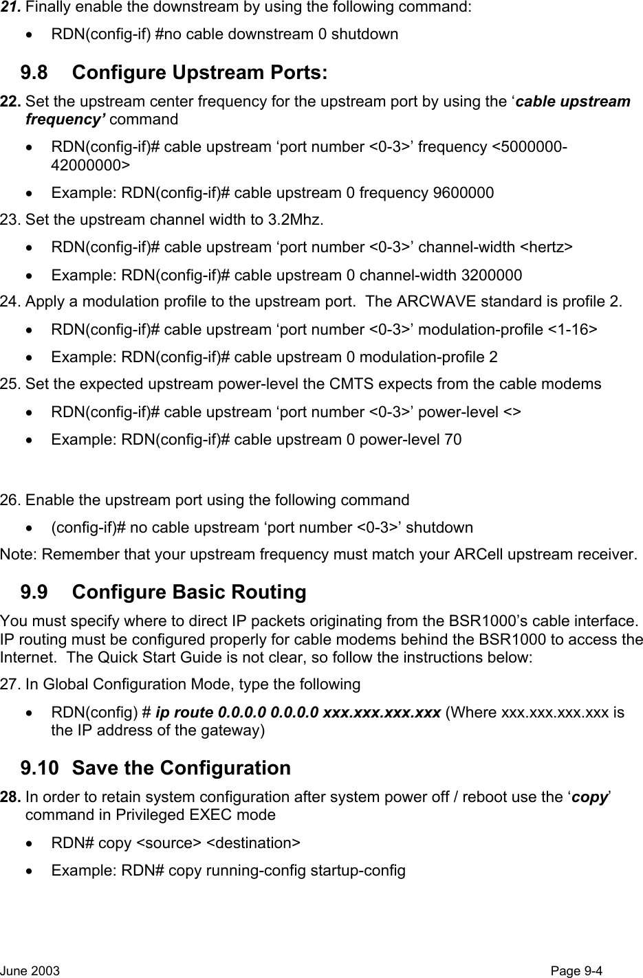  21. Finally enable the downstream by using the following command:  •  RDN(config-if) #no cable downstream 0 shutdown 9.8  Configure Upstream Ports: 22. Set the upstream center frequency for the upstream port by using the ‘cable upstream frequency’ command •  RDN(config-if)# cable upstream ‘port number &lt;0-3&gt;’ frequency &lt;5000000-42000000&gt; •  Example: RDN(config-if)# cable upstream 0 frequency 9600000 23. Set the upstream channel width to 3.2Mhz. •  RDN(config-if)# cable upstream ‘port number &lt;0-3&gt;’ channel-width &lt;hertz&gt; •  Example: RDN(config-if)# cable upstream 0 channel-width 3200000 24. Apply a modulation profile to the upstream port.  The ARCWAVE standard is profile 2. •  RDN(config-if)# cable upstream ‘port number &lt;0-3&gt;’ modulation-profile &lt;1-16&gt; •  Example: RDN(config-if)# cable upstream 0 modulation-profile 2 25. Set the expected upstream power-level the CMTS expects from the cable modems •  RDN(config-if)# cable upstream ‘port number &lt;0-3&gt;’ power-level &lt;&gt; •  Example: RDN(config-if)# cable upstream 0 power-level 70  26. Enable the upstream port using the following command •  (config-if)# no cable upstream ‘port number &lt;0-3&gt;’ shutdown Note: Remember that your upstream frequency must match your ARCell upstream receiver.   9.9 Configure Basic Routing You must specify where to direct IP packets originating from the BSR1000’s cable interface.  IP routing must be configured properly for cable modems behind the BSR1000 to access the Internet.  The Quick Start Guide is not clear, so follow the instructions below: 27. In Global Configuration Mode, type the following • RDN(config) # ip route 0.0.0.0 0.0.0.0 xxx.xxx.xxx.xxx (Where xxx.xxx.xxx.xxx is the IP address of the gateway) 9.10  Save the Configuration 28. In order to retain system configuration after system power off / reboot use the ‘copy’ command in Privileged EXEC mode •  RDN# copy &lt;source&gt; &lt;destination&gt; •  Example: RDN# copy running-config startup-config June 2003                                                                                                                                         Page 9-4  