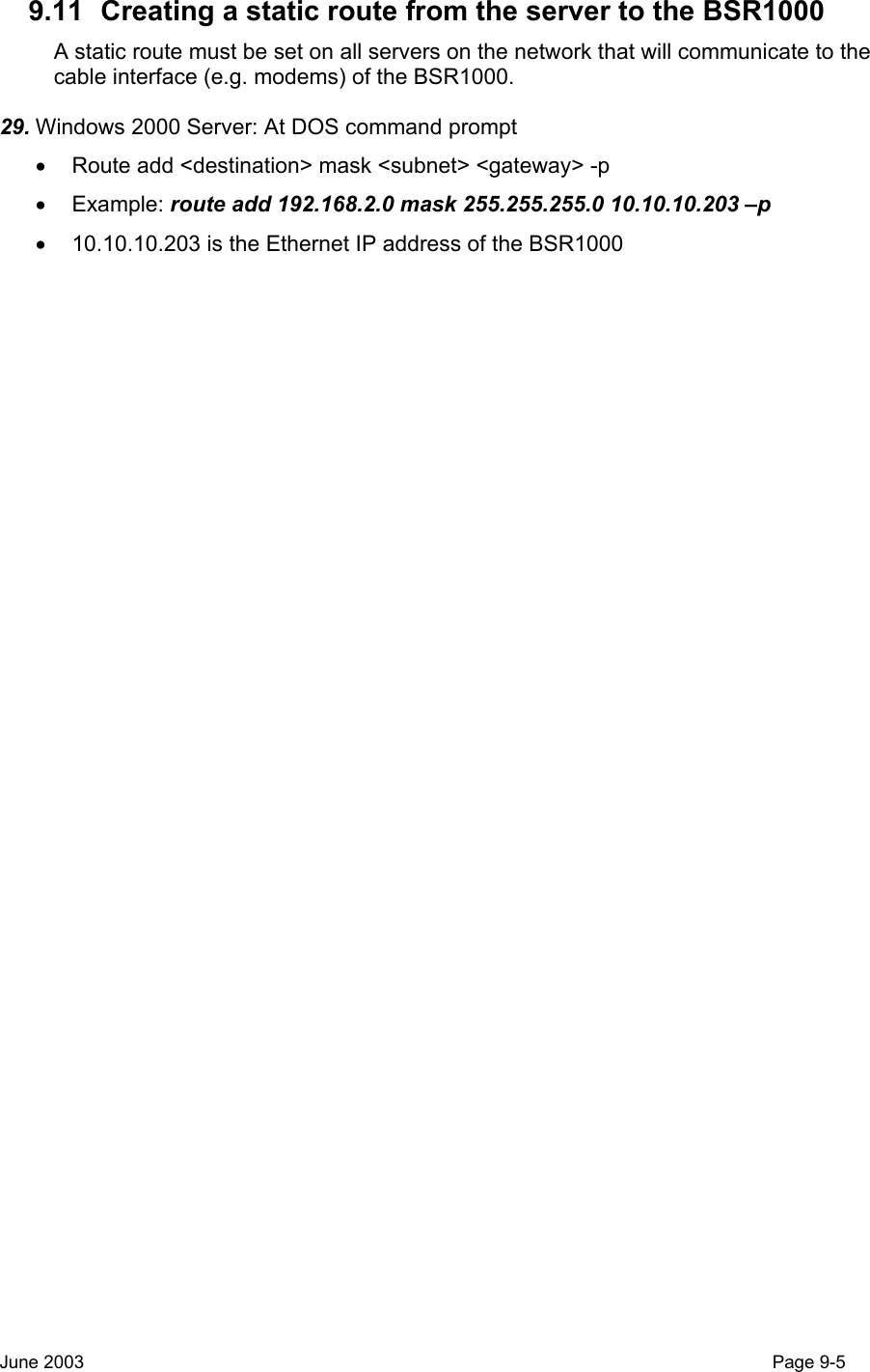  9.11  Creating a static route from the server to the BSR1000 A static route must be set on all servers on the network that will communicate to the cable interface (e.g. modems) of the BSR1000. 29. Windows 2000 Server: At DOS command prompt •  Route add &lt;destination&gt; mask &lt;subnet&gt; &lt;gateway&gt; -p • Example: route add 192.168.2.0 mask 255.255.255.0 10.10.10.203 –p •  10.10.10.203 is the Ethernet IP address of the BSR1000    June 2003                                                                                                                                         Page 9-5  