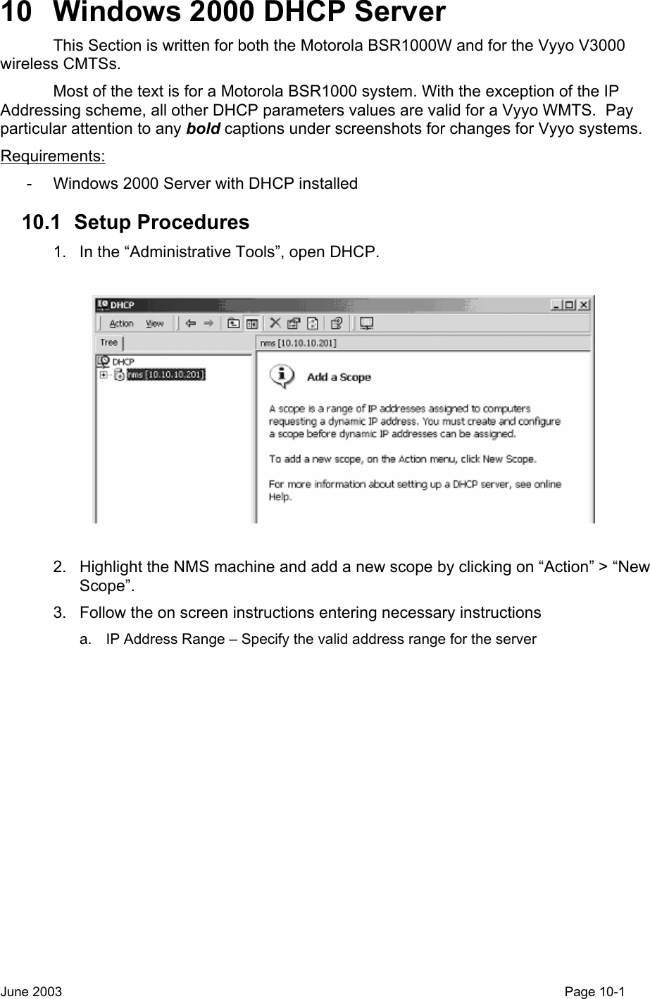  10  Windows 2000 DHCP Server This Section is written for both the Motorola BSR1000W and for the Vyyo V3000 wireless CMTSs. Most of the text is for a Motorola BSR1000 system. With the exception of the IP Addressing scheme, all other DHCP parameters values are valid for a Vyyo WMTS.  Pay particular attention to any bold captions under screenshots for changes for Vyyo systems. Requirements: -  Windows 2000 Server with DHCP installed 10.1 Setup Procedures 1.  In the “Administrative Tools”, open DHCP.    2.  Highlight the NMS machine and add a new scope by clicking on “Action” &gt; “New Scope”. 3.  Follow the on screen instructions entering necessary instructions a.  IP Address Range – Specify the valid address range for the server June 2003                                                                                                                                         Page 10-1  