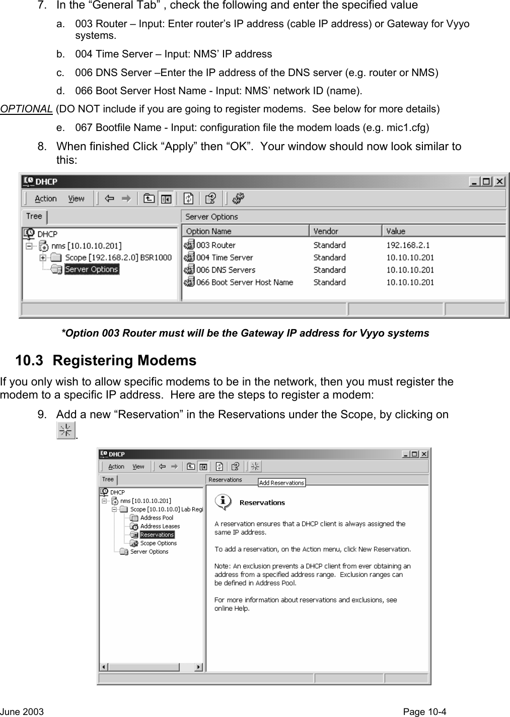  7.  In the “General Tab” , check the following and enter the specified value a.  003 Router – Input: Enter router’s IP address (cable IP address) or Gateway for Vyyo systems. b.  004 Time Server – Input: NMS’ IP address  c.  006 DNS Server –Enter the IP address of the DNS server (e.g. router or NMS) d.  066 Boot Server Host Name - Input: NMS’ network ID (name). OPTIONAL (DO NOT include if you are going to register modems.  See below for more details) e.  067 Bootfile Name - Input: configuration file the modem loads (e.g. mic1.cfg) 8.  When finished Click “Apply” then “OK”.  Your window should now look similar to this:  *Option 003 Router must will be the Gateway IP address for Vyyo systems 10.3 Registering Modems If you only wish to allow specific modems to be in the network, then you must register the modem to a specific IP address.  Here are the steps to register a modem: 9.  Add a new “Reservation” in the Reservations under the Scope, by clicking on .  June 2003                                                                                                                                         Page 10-4  