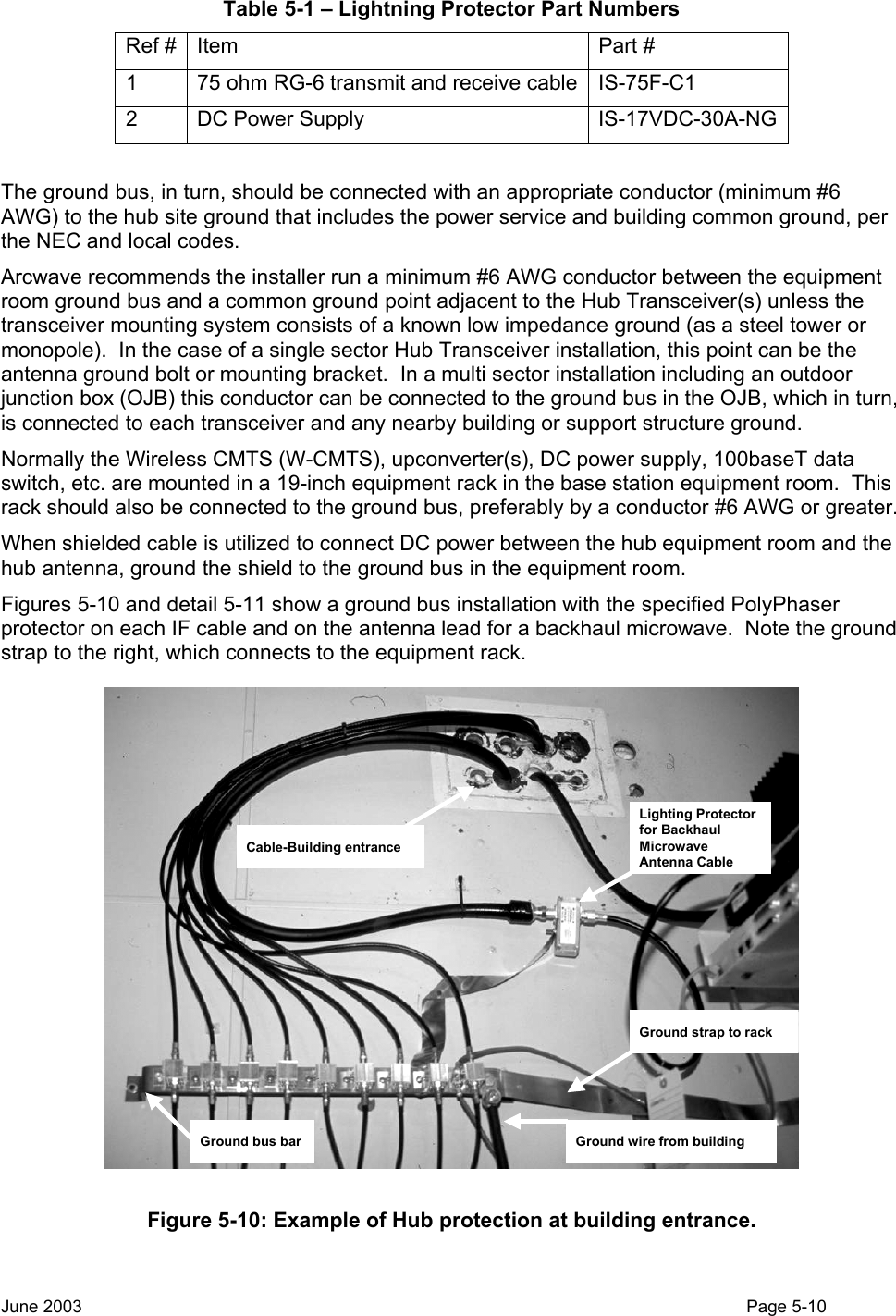  Table 5-1 – Lightning Protector Part Numbers Ref #  Item  Part # 1  75 ohm RG-6 transmit and receive cable IS-75F-C1 2 DC Power Supply  IS-17VDC-30A-NG  The ground bus, in turn, should be connected with an appropriate conductor (minimum #6 AWG) to the hub site ground that includes the power service and building common ground, per the NEC and local codes.   Arcwave recommends the installer run a minimum #6 AWG conductor between the equipment room ground bus and a common ground point adjacent to the Hub Transceiver(s) unless the transceiver mounting system consists of a known low impedance ground (as a steel tower or monopole).  In the case of a single sector Hub Transceiver installation, this point can be the antenna ground bolt or mounting bracket.  In a multi sector installation including an outdoor junction box (OJB) this conductor can be connected to the ground bus in the OJB, which in turn, is connected to each transceiver and any nearby building or support structure ground. Normally the Wireless CMTS (W-CMTS), upconverter(s), DC power supply, 100baseT data switch, etc. are mounted in a 19-inch equipment rack in the base station equipment room.  This rack should also be connected to the ground bus, preferably by a conductor #6 AWG or greater. When shielded cable is utilized to connect DC power between the hub equipment room and the hub antenna, ground the shield to the ground bus in the equipment room. Figures 5-10 and detail 5-11 show a ground bus installation with the specified PolyPhaser protector on each IF cable and on the antenna lead for a backhaul microwave.  Note the ground strap to the right, which connects to the equipment rack. Lighting Protector for Backhaul Microwave Antenna CableGround strap to rackGround wire from buildingGround bus barCable-Building entrance Figure 5-10: Example of Hub protection at building entrance.  June 2003                                                                                                                                          Page 5-10  