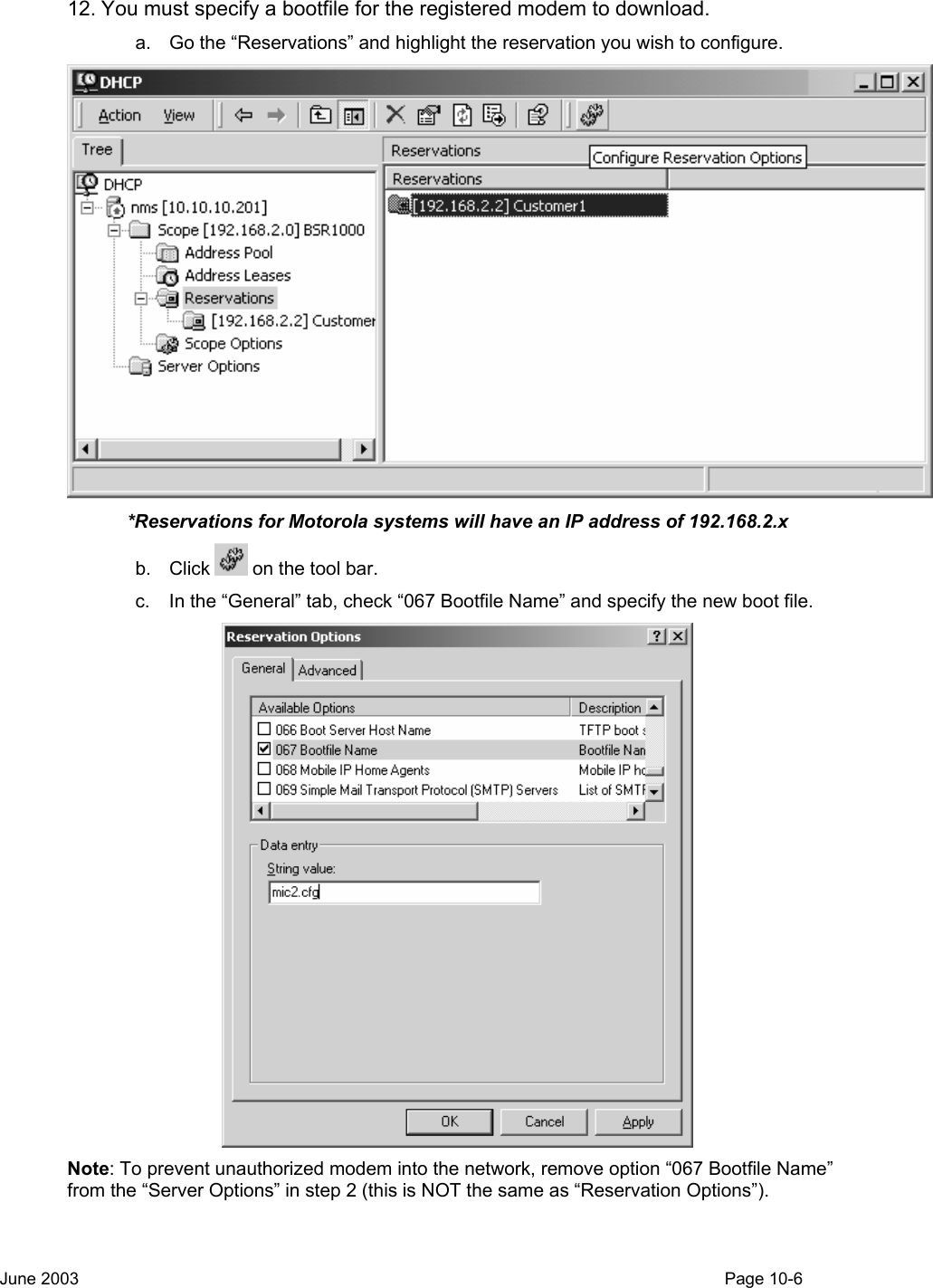  12. You must specify a bootfile for the registered modem to download.   a.  Go the “Reservations” and highlight the reservation you wish to configure.   *Reservations for Motorola systems will have an IP address of 192.168.2.x b. Click   on the tool bar. c.  In the “General” tab, check “067 Bootfile Name” and specify the new boot file.  Note: To prevent unauthorized modem into the network, remove option “067 Bootfile Name” from the “Server Options” in step 2 (this is NOT the same as “Reservation Options”).    June 2003                                                                                                                                         Page 10-6  