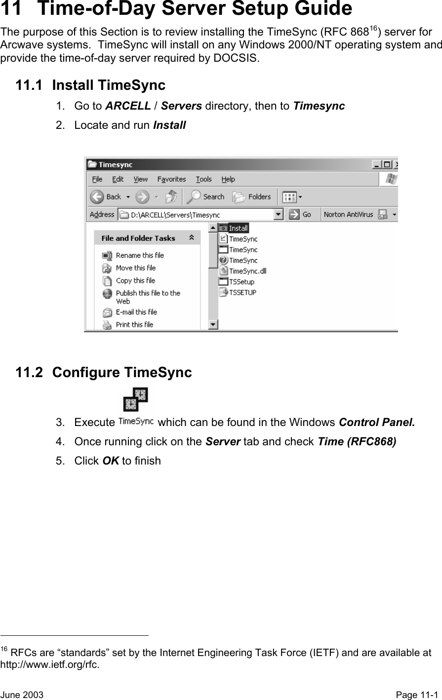  11  Time-of-Day Server Setup Guide The purpose of this Section is to review installing the TimeSync (RFC 86816) server for Arcwave systems.  TimeSync will install on any Windows 2000/NT operating system and provide the time-of-day server required by DOCSIS. 11.1 Install TimeSync 1. Go to ARCELL / Servers directory, then to Timesync 2.  Locate and run Install    11.2 Configure TimeSync 3. Execute   which can be found in the Windows Control Panel. 4.  Once running click on the Server tab and check Time (RFC868) 5. Click OK to finish                                                   16 RFCs are “standards” set by the Internet Engineering Task Force (IETF) and are available at http://www.ietf.org/rfc. June 2003                                                                                                                                         Page 11-1  