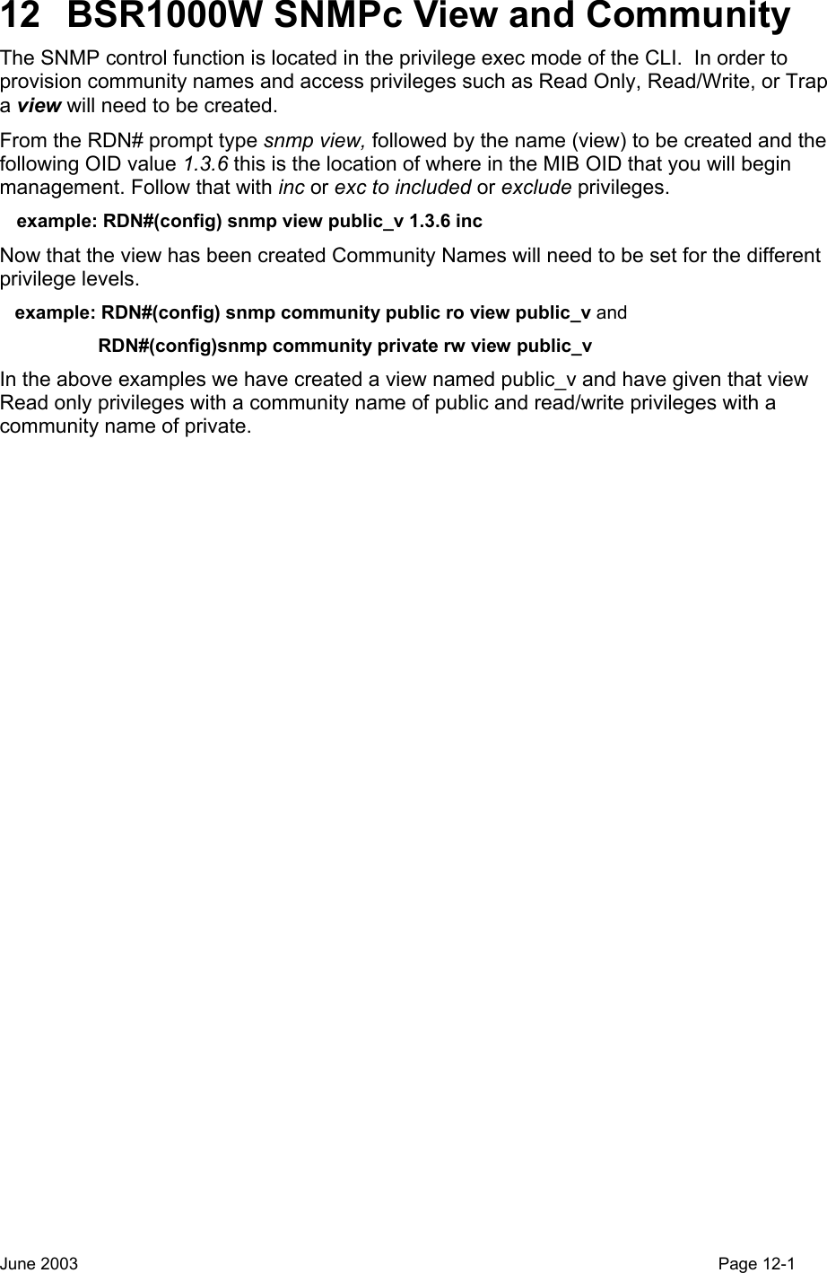  12  BSR1000W SNMPc View and Community  The SNMP control function is located in the privilege exec mode of the CLI.  In order to provision community names and access privileges such as Read Only, Read/Write, or Trap a view will need to be created. From the RDN# prompt type snmp view, followed by the name (view) to be created and the following OID value 1.3.6 this is the location of where in the MIB OID that you will begin management. Follow that with inc or exc to included or exclude privileges.    example: RDN#(config) snmp view public_v 1.3.6 inc Now that the view has been created Community Names will need to be set for the different privilege levels.    example: RDN#(config) snmp community public ro view public_v and                    RDN#(config)snmp community private rw view public_v In the above examples we have created a view named public_v and have given that view Read only privileges with a community name of public and read/write privileges with a community name of private. June 2003                                                                                                                                         Page 12-1  