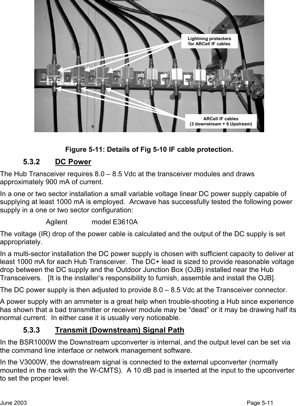  ARCell IF cables(3 downstream + 6 Upstream)Lightning protectors for ARCell IF cables Figure 5-11: Details of Fig 5-10 IF cable protection. 5.3.2 DC Power The Hub Transceiver requires 8.0 – 8.5 Vdc at the transceiver modules and draws approximately 900 mA of current. In a one or two sector installation a small variable voltage linear DC power supply capable of supplying at least 1000 mA is employed.  Arcwave has successfully tested the following power supply in a one or two sector configuration: Agilent    model E3610A The voltage (IR) drop of the power cable is calculated and the output of the DC supply is set appropriately. In a multi-sector installation the DC power supply is chosen with sufficient capacity to deliver at least 1000 mA for each Hub Transceiver.  The DC+ lead is sized to provide reasonable voltage drop between the DC supply and the Outdoor Junction Box (OJB) installed near the Hub Transceivers.   [It is the installer’s responsibility to furnish, assemble and install the OJB]. The DC power supply is then adjusted to provide 8.0 – 8.5 Vdc at the Transceiver connector.  A power supply with an ammeter is a great help when trouble-shooting a Hub since experience has shown that a bad transmitter or receiver module may be “dead” or it may be drawing half its normal current.  In either case it is usually very noticeable.  5.3.3  Transmit (Downstream) Signal Path In the BSR1000W the Downstream upconverter is internal, and the output level can be set via the command line interface or network management software. In the V3000W, the downstream signal is connected to the external upconverter (normally mounted in the rack with the W-CMTS).  A 10 dB pad is inserted at the input to the upconverter to set the proper level. June 2003                                                                                                                                          Page 5-11  