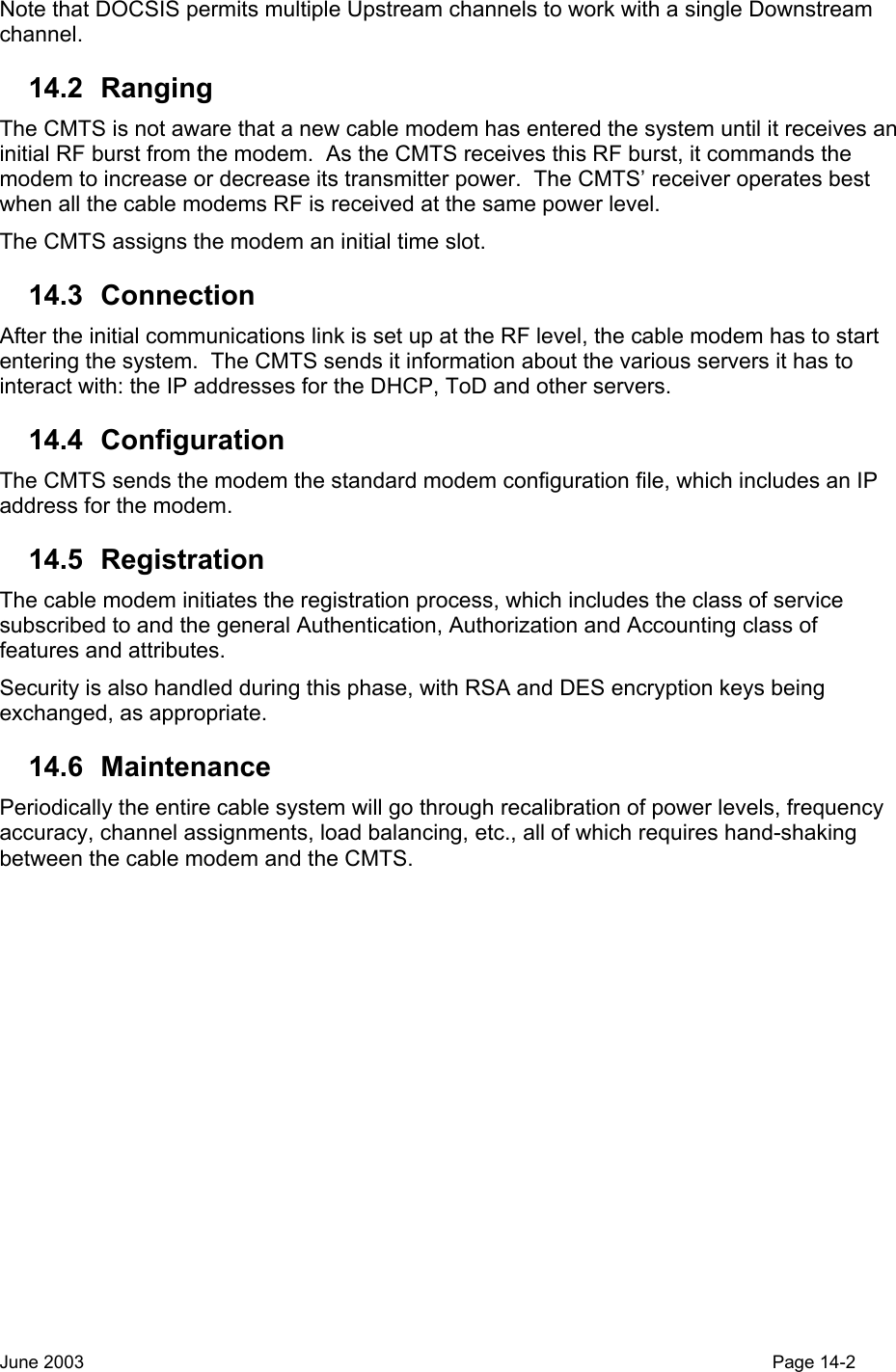  Note that DOCSIS permits multiple Upstream channels to work with a single Downstream channel.  14.2 Ranging The CMTS is not aware that a new cable modem has entered the system until it receives an initial RF burst from the modem.  As the CMTS receives this RF burst, it commands the modem to increase or decrease its transmitter power.  The CMTS’ receiver operates best when all the cable modems RF is received at the same power level. The CMTS assigns the modem an initial time slot. 14.3 Connection After the initial communications link is set up at the RF level, the cable modem has to start entering the system.  The CMTS sends it information about the various servers it has to interact with: the IP addresses for the DHCP, ToD and other servers. 14.4 Configuration The CMTS sends the modem the standard modem configuration file, which includes an IP address for the modem. 14.5 Registration The cable modem initiates the registration process, which includes the class of service subscribed to and the general Authentication, Authorization and Accounting class of features and attributes. Security is also handled during this phase, with RSA and DES encryption keys being exchanged, as appropriate. 14.6 Maintenance Periodically the entire cable system will go through recalibration of power levels, frequency accuracy, channel assignments, load balancing, etc., all of which requires hand-shaking between the cable modem and the CMTS. June 2003                                                                                                                                         Page 14-2  