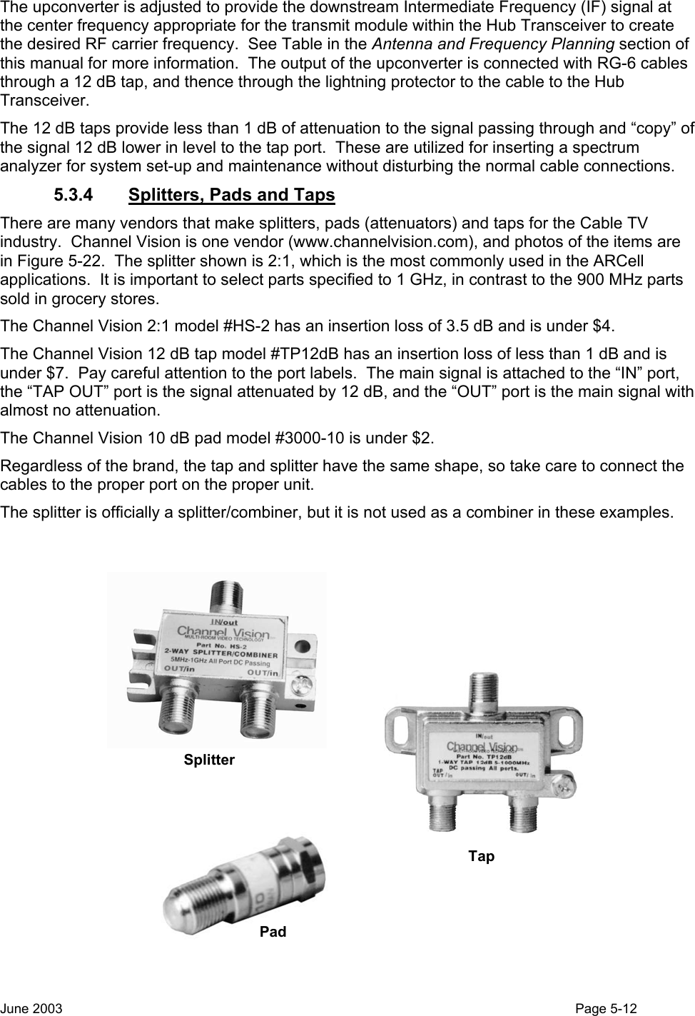  The upconverter is adjusted to provide the downstream Intermediate Frequency (IF) signal at the center frequency appropriate for the transmit module within the Hub Transceiver to create the desired RF carrier frequency.  See Table in the Antenna and Frequency Planning section of this manual for more information.  The output of the upconverter is connected with RG-6 cables through a 12 dB tap, and thence through the lightning protector to the cable to the Hub Transceiver.   The 12 dB taps provide less than 1 dB of attenuation to the signal passing through and “copy” of the signal 12 dB lower in level to the tap port.  These are utilized for inserting a spectrum analyzer for system set-up and maintenance without disturbing the normal cable connections.   5.3.4 Splitters, Pads and Taps There are many vendors that make splitters, pads (attenuators) and taps for the Cable TV industry.  Channel Vision is one vendor (www.channelvision.com), and photos of the items are in Figure 5-22.  The splitter shown is 2:1, which is the most commonly used in the ARCell applications.  It is important to select parts specified to 1 GHz, in contrast to the 900 MHz parts sold in grocery stores.  The Channel Vision 2:1 model #HS-2 has an insertion loss of 3.5 dB and is under $4. The Channel Vision 12 dB tap model #TP12dB has an insertion loss of less than 1 dB and is under $7.  Pay careful attention to the port labels.  The main signal is attached to the “IN” port, the “TAP OUT” port is the signal attenuated by 12 dB, and the “OUT” port is the main signal with almost no attenuation.   The Channel Vision 10 dB pad model #3000-10 is under $2. Regardless of the brand, the tap and splitter have the same shape, so take care to connect the cables to the proper port on the proper unit. The splitter is officially a splitter/combiner, but it is not used as a combiner in these examples.  SplitterTapPad June 2003                                                                                                                                          Page 5-12  