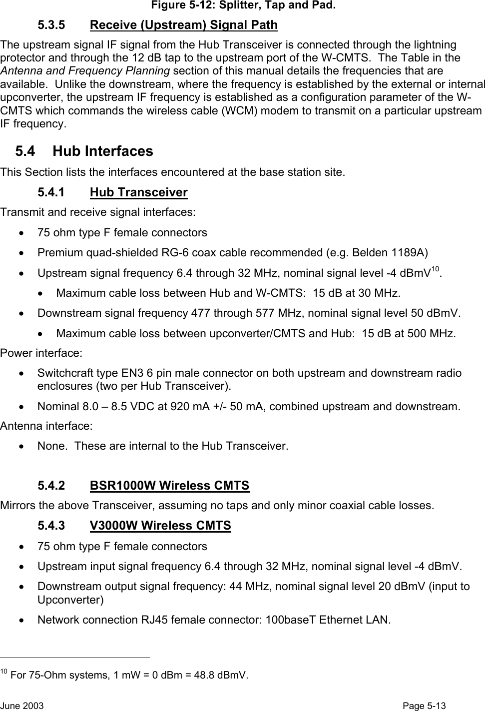  Figure 5-12: Splitter, Tap and Pad. 5.3.5  Receive (Upstream) Signal Path The upstream signal IF signal from the Hub Transceiver is connected through the lightning protector and through the 12 dB tap to the upstream port of the W-CMTS.  The Table in the Antenna and Frequency Planning section of this manual details the frequencies that are available.  Unlike the downstream, where the frequency is established by the external or internal upconverter, the upstream IF frequency is established as a configuration parameter of the W-CMTS which commands the wireless cable (WCM) modem to transmit on a particular upstream IF frequency. 5.4 Hub Interfaces This Section lists the interfaces encountered at the base station site. 5.4.1 Hub Transceiver  Transmit and receive signal interfaces: •  75 ohm type F female connectors •  Premium quad-shielded RG-6 coax cable recommended (e.g. Belden 1189A) •  Upstream signal frequency 6.4 through 32 MHz, nominal signal level -4 dBmV10.  •  Maximum cable loss between Hub and W-CMTS:  15 dB at 30 MHz. •  Downstream signal frequency 477 through 577 MHz, nominal signal level 50 dBmV. •  Maximum cable loss between upconverter/CMTS and Hub:  15 dB at 500 MHz.  Power interface: •  Switchcraft type EN3 6 pin male connector on both upstream and downstream radio enclosures (two per Hub Transceiver). •  Nominal 8.0 – 8.5 VDC at 920 mA +/- 50 mA, combined upstream and downstream.  Antenna interface: •  None.  These are internal to the Hub Transceiver.  5.4.2  BSR1000W Wireless CMTS Mirrors the above Transceiver, assuming no taps and only minor coaxial cable losses. 5.4.3  V3000W Wireless CMTS •  75 ohm type F female connectors •  Upstream input signal frequency 6.4 through 32 MHz, nominal signal level -4 dBmV. •  Downstream output signal frequency: 44 MHz, nominal signal level 20 dBmV (input to Upconverter) •  Network connection RJ45 female connector: 100baseT Ethernet LAN.                                                    10 For 75-Ohm systems, 1 mW = 0 dBm = 48.8 dBmV. June 2003                                                                                                                                          Page 5-13  