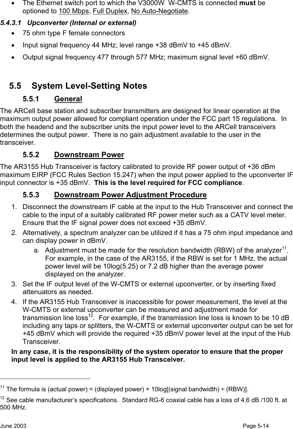  •  The Ethernet switch port to which the V3000W  W-CMTS is connected must be optioned to 100 Mbps, Full Duplex, No Auto-Negotiate.  5.4.3.1  Upconverter (Internal or external) •  75 ohm type F female connectors •  Input signal frequency 44 MHz; level range +38 dBmV to +45 dBmV.  •  Output signal frequency 477 through 577 MHz; maximum signal level +60 dBmV.  5.5 System Level-Setting Notes 5.5.1 General The ARCell base station and subscriber transmitters are designed for linear operation at the maximum output power allowed for compliant operation under the FCC part 15 regulations.  In both the headend and the subscriber units the input power level to the ARCell transceivers determines the output power.  There is no gain adjustment available to the user in the transceiver. 5.5.2 Downstream Power The AR3155 Hub Transceiver is factory calibrated to provide RF power output of +36 dBm maximum EIRP (FCC Rules Section 15.247) when the input power applied to the upconverter IF input connector is +35 dBmV.  This is the level required for FCC compliance.  5.5.3 Downstream Power Adjustment Procedure 1.  Disconnect the downstream IF cable at the input to the Hub Transceiver and connect the cable to the input of a suitably calibrated RF power meter such as a CATV level meter.  Ensure that the IF signal power does not exceed +35 dBmV. 2.  Alternatively, a spectrum analyzer can be utilized if it has a 75 ohm input impedance and can display power in dBmV.   a.  Adjustment must be made for the resolution bandwidth (RBW) of the analyzer11.  For example, in the case of the AR3155, if the RBW is set for 1 MHz, the actual power level will be 10log(5.25) or 7.2 dB higher than the average power displayed on the analyzer.  3.  Set the IF output level of the W-CMTS or external upconverter, or by inserting fixed attenuators as needed.  4.  If the AR3155 Hub Transceiver is inaccessible for power measurement, the level at the W-CMTS or external upconverter can be measured and adjustment made for transmission line loss12.  For example, if the transmission line loss is known to be 10 dB including any taps or splitters, the W-CMTS or external upconverter output can be set for +45 dBmV which will provide the required +35 dBmV power level at the input of the Hub Transceiver. In any case, it is the responsibility of the system operator to ensure that the proper input level is applied to the AR3155 Hub Transceiver.                                                  11 The formula is (actual power) = (displayed power) + 10log[(signal bandwidth) ÷ (RBW)]. 12 See cable manufacturer’s specifications.  Standard RG-6 coaxial cable has a loss of 4.6 dB /100 ft. at 500 MHz. June 2003                                                                                                                                          Page 5-14  