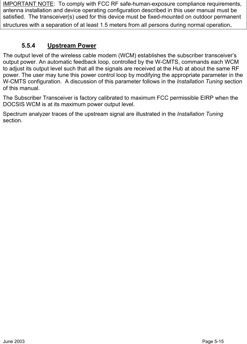   IMPORTANT NOTE:  To comply with FCC RF safe-human-exposure compliance requirements, antenna installation and device operating configuration described in this user manual must be satisfied.  The transceiver(s) used for this device must be fixed-mounted on outdoor permanent structures with a separation of at least 1.5 meters from all persons during normal operation.  5.5.4 Upstream Power The output level of the wireless cable modem (WCM) establishes the subscriber transceiver’s output power. An automatic feedback loop, controlled by the W-CMTS, commands each WCM to adjust its output level such that all the signals are received at the Hub at about the same RF power. The user may tune this power control loop by modifying the appropriate parameter in the W-CMTS configuration.  A discussion of this parameter follows in the Installation Tuning section of this manual. The Subscriber Transceiver is factory calibrated to maximum FCC permissible EIRP when the DOCSIS WCM is at its maximum power output level. Spectrum analyzer traces of the upstream signal are illustrated in the Installation Tuning section. June 2003                                                                                                                                          Page 5-15  