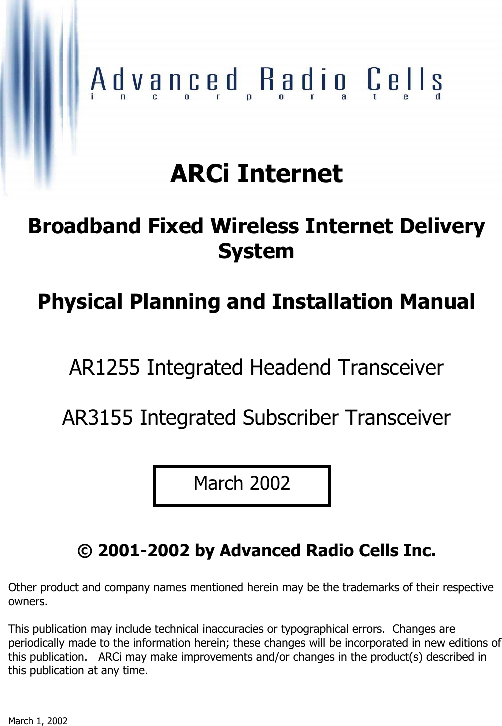 March 1, 2002       ARCi Internet  Broadband Fixed Wireless Internet Delivery System  Physical Planning and Installation Manual   AR1255 Integrated Headend Transceiver  AR3155 Integrated Subscriber Transceiver       © 2001-2002 by Advanced Radio Cells Inc.  Other product and company names mentioned herein may be the trademarks of their respective owners.  This publication may include technical inaccuracies or typographical errors.  Changes are periodically made to the information herein; these changes will be incorporated in new editions of this publication.   ARCi may make improvements and/or changes in the product(s) described in this publication at any time. March 2002
