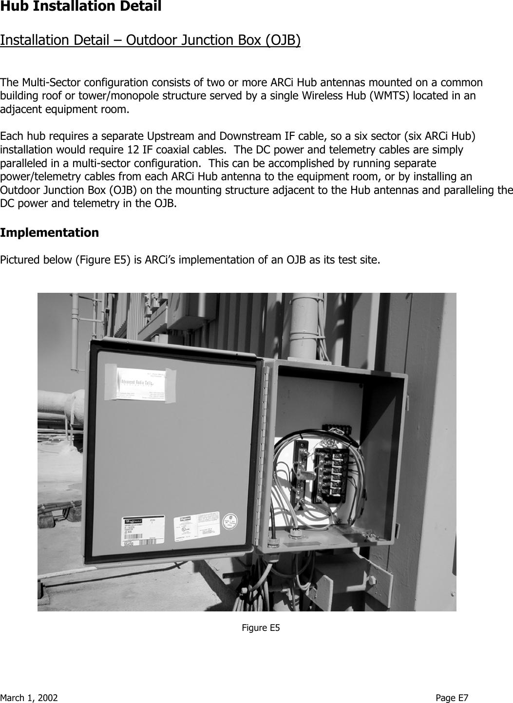  March 1, 2002                                                                                                                                    Page E7  Hub Installation Detail  Installation Detail – Outdoor Junction Box (OJB)   The Multi-Sector configuration consists of two or more ARCi Hub antennas mounted on a common building roof or tower/monopole structure served by a single Wireless Hub (WMTS) located in an adjacent equipment room.    Each hub requires a separate Upstream and Downstream IF cable, so a six sector (six ARCi Hub) installation would require 12 IF coaxial cables.  The DC power and telemetry cables are simply paralleled in a multi-sector configuration.  This can be accomplished by running separate power/telemetry cables from each ARCi Hub antenna to the equipment room, or by installing an Outdoor Junction Box (OJB) on the mounting structure adjacent to the Hub antennas and paralleling the DC power and telemetry in the OJB.  Implementation  Pictured below (Figure E5) is ARCi’s implementation of an OJB as its test site.     Figure E5  