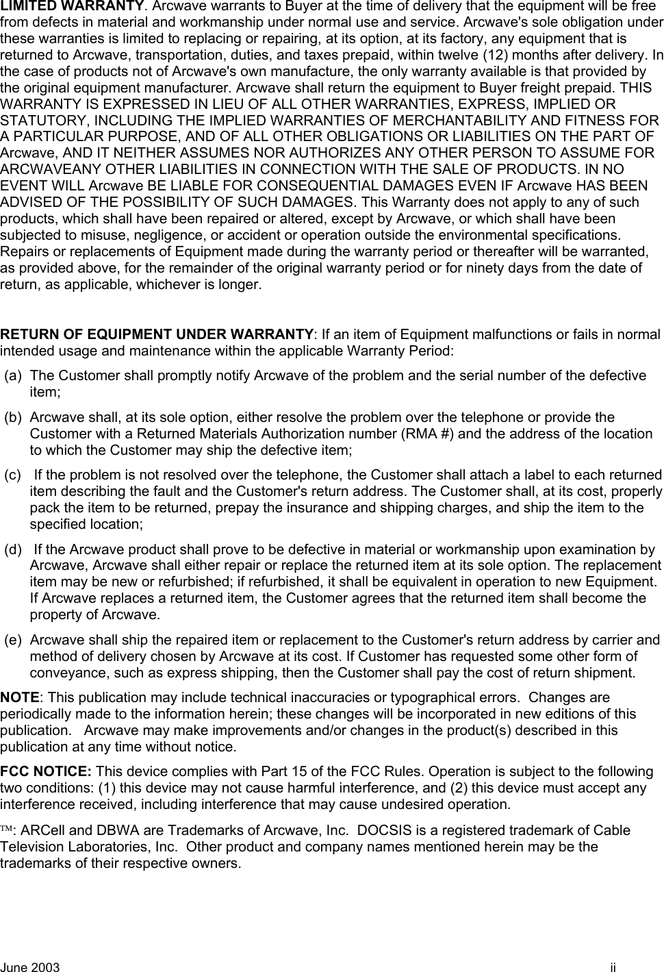 LIMITED WARRANTY. Arcwave warrants to Buyer at the time of delivery that the equipment will be free from defects in material and workmanship under normal use and service. Arcwave&apos;s sole obligation under these warranties is limited to replacing or repairing, at its option, at its factory, any equipment that is returned to Arcwave, transportation, duties, and taxes prepaid, within twelve (12) months after delivery. In the case of products not of Arcwave&apos;s own manufacture, the only warranty available is that provided by the original equipment manufacturer. Arcwave shall return the equipment to Buyer freight prepaid. THIS WARRANTY IS EXPRESSED IN LIEU OF ALL OTHER WARRANTIES, EXPRESS, IMPLIED OR STATUTORY, INCLUDING THE IMPLIED WARRANTIES OF MERCHANTABILITY AND FITNESS FOR A PARTICULAR PURPOSE, AND OF ALL OTHER OBLIGATIONS OR LIABILITIES ON THE PART OF Arcwave, AND IT NEITHER ASSUMES NOR AUTHORIZES ANY OTHER PERSON TO ASSUME FOR ARCWAVEANY OTHER LIABILITIES IN CONNECTION WITH THE SALE OF PRODUCTS. IN NO EVENT WILL Arcwave BE LIABLE FOR CONSEQUENTIAL DAMAGES EVEN IF Arcwave HAS BEEN ADVISED OF THE POSSIBILITY OF SUCH DAMAGES. This Warranty does not apply to any of such products, which shall have been repaired or altered, except by Arcwave, or which shall have been subjected to misuse, negligence, or accident or operation outside the environmental specifications. Repairs or replacements of Equipment made during the warranty period or thereafter will be warranted, as provided above, for the remainder of the original warranty period or for ninety days from the date of return, as applicable, whichever is longer.  RETURN OF EQUIPMENT UNDER WARRANTY: If an item of Equipment malfunctions or fails in normal intended usage and maintenance within the applicable Warranty Period:  (a)  The Customer shall promptly notify Arcwave of the problem and the serial number of the defective item; (b)  Arcwave shall, at its sole option, either resolve the problem over the telephone or provide the Customer with a Returned Materials Authorization number (RMA #) and the address of the location to which the Customer may ship the defective item; (c)   If the problem is not resolved over the telephone, the Customer shall attach a label to each returned item describing the fault and the Customer&apos;s return address. The Customer shall, at its cost, properly pack the item to be returned, prepay the insurance and shipping charges, and ship the item to the specified location; (d)   If the Arcwave product shall prove to be defective in material or workmanship upon examination by Arcwave, Arcwave shall either repair or replace the returned item at its sole option. The replacement item may be new or refurbished; if refurbished, it shall be equivalent in operation to new Equipment. If Arcwave replaces a returned item, the Customer agrees that the returned item shall become the property of Arcwave. (e)  Arcwave shall ship the repaired item or replacement to the Customer&apos;s return address by carrier and method of delivery chosen by Arcwave at its cost. If Customer has requested some other form of conveyance, such as express shipping, then the Customer shall pay the cost of return shipment. NOTE: This publication may include technical inaccuracies or typographical errors.  Changes are periodically made to the information herein; these changes will be incorporated in new editions of this publication.   Arcwave may make improvements and/or changes in the product(s) described in this publication at any time without notice. FCC NOTICE: This device complies with Part 15 of the FCC Rules. Operation is subject to the following two conditions: (1) this device may not cause harmful interference, and (2) this device must accept any interference received, including interference that may cause undesired operation. : ARCell and DBWA are Trademarks of Arcwave, Inc.  DOCSIS is a registered trademark of Cable Television Laboratories, Inc.  Other product and company names mentioned herein may be the trademarks of their respective owners. June 2003    ii 