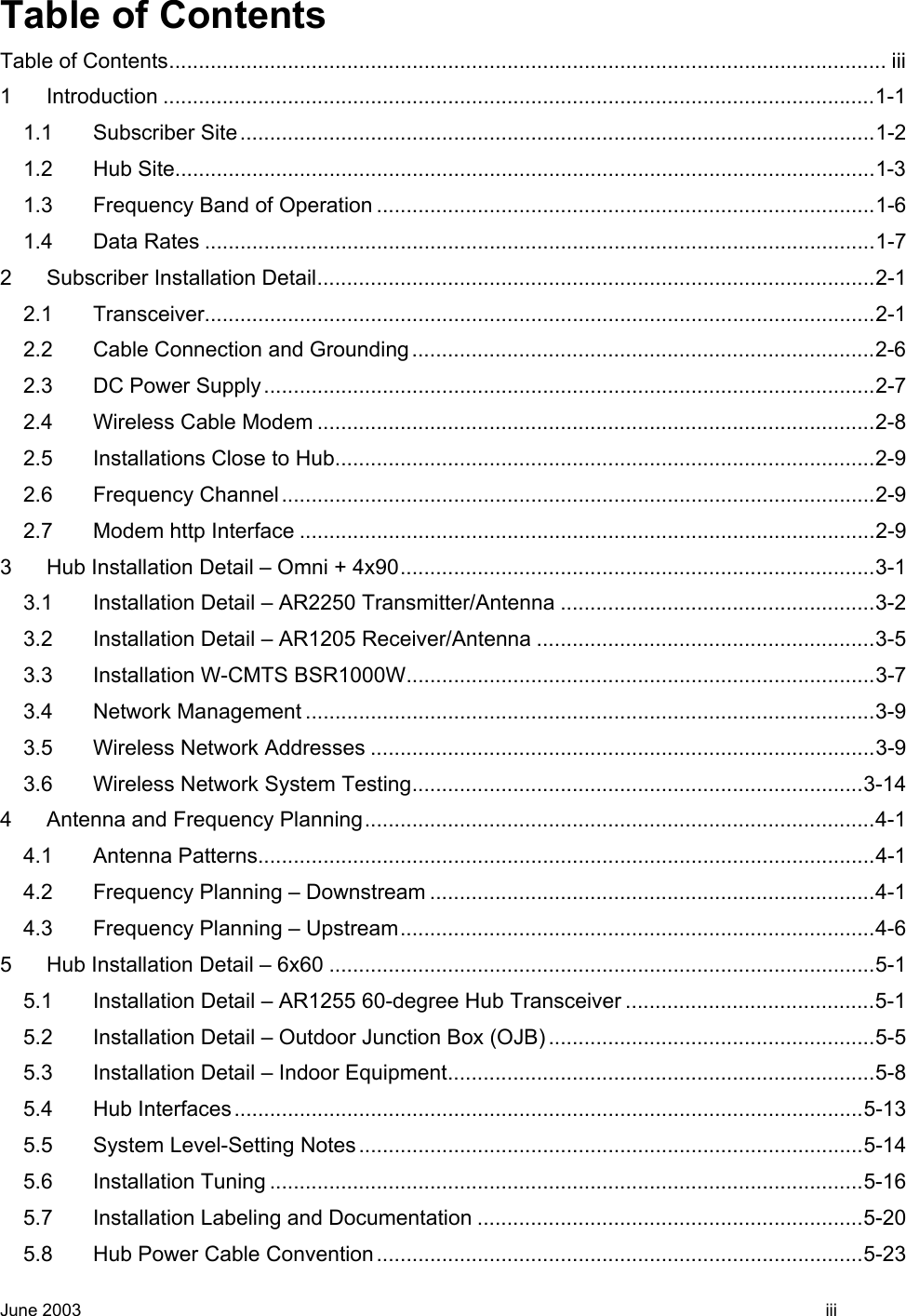  Table of Contents Table of Contents......................................................................................................................... iii 1 Introduction ........................................................................................................................1-1 1.1 Subscriber Site...........................................................................................................1-2 1.2 Hub Site......................................................................................................................1-3 1.3 Frequency Band of Operation ....................................................................................1-6 1.4 Data Rates .................................................................................................................1-7 2 Subscriber Installation Detail..............................................................................................2-1 2.1 Transceiver.................................................................................................................2-1 2.2 Cable Connection and Grounding..............................................................................2-6 2.3 DC Power Supply.......................................................................................................2-7 2.4 Wireless Cable Modem ..............................................................................................2-8 2.5 Installations Close to Hub...........................................................................................2-9 2.6 Frequency Channel....................................................................................................2-9 2.7 Modem http Interface .................................................................................................2-9 3 Hub Installation Detail – Omni + 4x90................................................................................3-1 3.1 Installation Detail – AR2250 Transmitter/Antenna .....................................................3-2 3.2 Installation Detail – AR1205 Receiver/Antenna .........................................................3-5 3.3 Installation W-CMTS BSR1000W...............................................................................3-7 3.4 Network Management ................................................................................................3-9 3.5 Wireless Network Addresses .....................................................................................3-9 3.6 Wireless Network System Testing............................................................................3-14 4 Antenna and Frequency Planning......................................................................................4-1 4.1 Antenna Patterns........................................................................................................4-1 4.2 Frequency Planning – Downstream ...........................................................................4-1 4.3 Frequency Planning – Upstream................................................................................4-6 5 Hub Installation Detail – 6x60 ............................................................................................5-1 5.1 Installation Detail – AR1255 60-degree Hub Transceiver ..........................................5-1 5.2 Installation Detail – Outdoor Junction Box (OJB) .......................................................5-5 5.3 Installation Detail – Indoor Equipment........................................................................5-8 5.4 Hub Interfaces..........................................................................................................5-13 5.5 System Level-Setting Notes.....................................................................................5-14 5.6 Installation Tuning ....................................................................................................5-16 5.7 Installation Labeling and Documentation .................................................................5-20 5.8 Hub Power Cable Convention..................................................................................5-23 June 2003    iii 