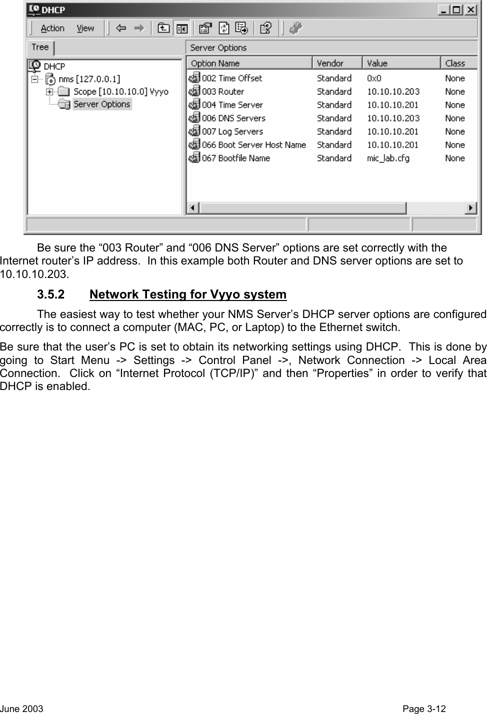   Be sure the “003 Router” and “006 DNS Server” options are set correctly with the Internet router’s IP address.  In this example both Router and DNS server options are set to 10.10.10.203.  3.5.2  Network Testing for Vyyo system   The easiest way to test whether your NMS Server’s DHCP server options are configured correctly is to connect a computer (MAC, PC, or Laptop) to the Ethernet switch.   Be sure that the user’s PC is set to obtain its networking settings using DHCP.  This is done by going to Start Menu -&gt; Settings -&gt; Control Panel -&gt;, Network Connection -&gt; Local Area Connection.  Click on “Internet Protocol (TCP/IP)” and then “Properties” in order to verify that DHCP is enabled. June 2003                                                                                                                                          Page 3-12  