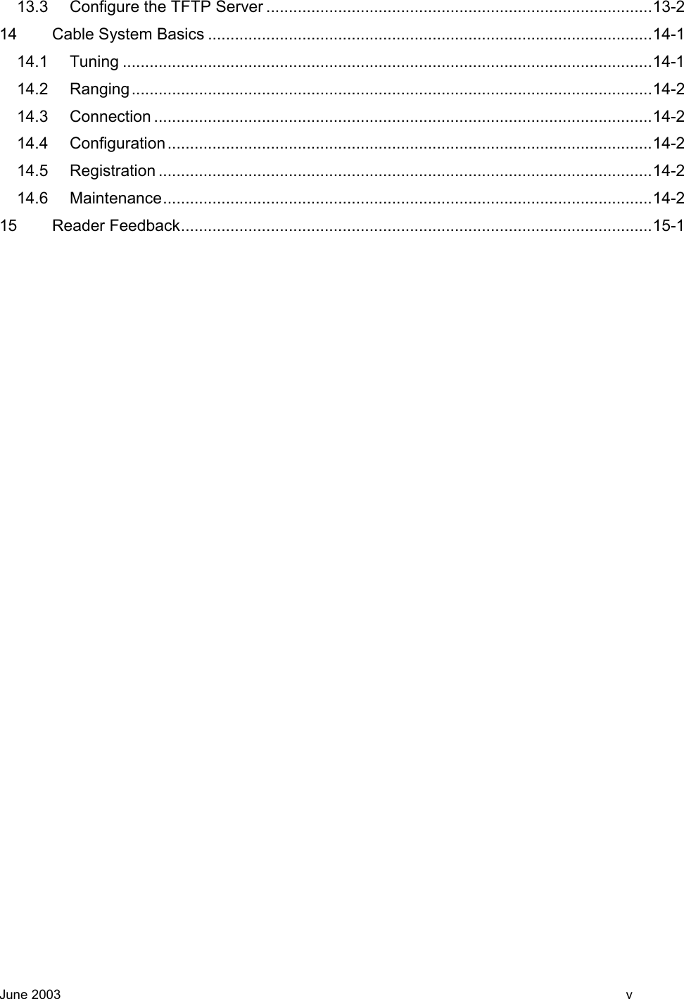  13.3 Configure the TFTP Server ......................................................................................13-2 14 Cable System Basics ...................................................................................................14-1 14.1 Tuning ......................................................................................................................14-1 14.2 Ranging....................................................................................................................14-2 14.3 Connection ...............................................................................................................14-2 14.4 Configuration............................................................................................................14-2 14.5 Registration ..............................................................................................................14-2 14.6 Maintenance.............................................................................................................14-2 15 Reader Feedback.........................................................................................................15-1    June 2003    v 