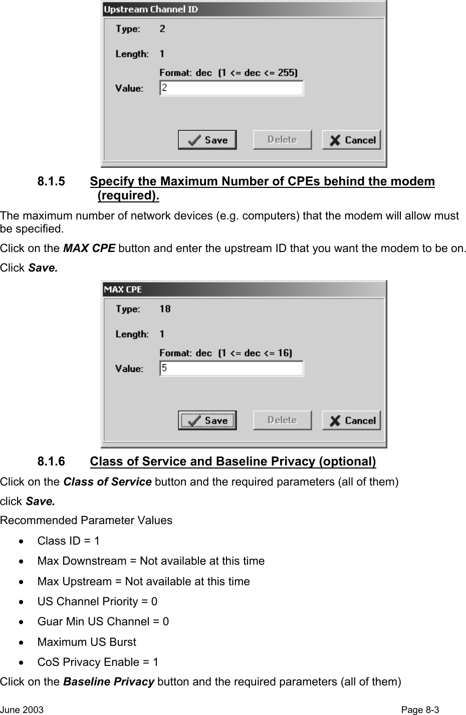   8.1.5  Specify the Maximum Number of CPEs behind the modem (required). The maximum number of network devices (e.g. computers) that the modem will allow must be specified. Click on the MAX CPE button and enter the upstream ID that you want the modem to be on. Click Save.   8.1.6  Class of Service and Baseline Privacy (optional) Click on the Class of Service button and the required parameters (all of them) click Save. Recommended Parameter Values •  Class ID = 1 •  Max Downstream = Not available at this time •  Max Upstream = Not available at this time •  US Channel Priority = 0 •  Guar Min US Channel = 0 • Maximum US Burst •  CoS Privacy Enable = 1 Click on the Baseline Privacy button and the required parameters (all of them) June 2003                                                                                                                                         Page 8-3  