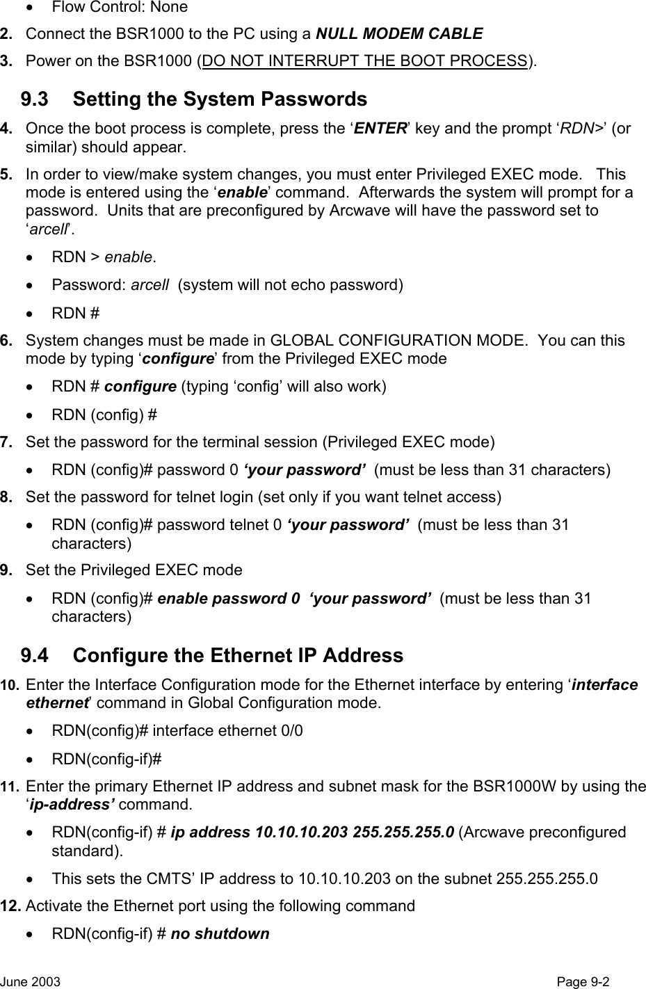  •  Flow Control: None 2.  Connect the BSR1000 to the PC using a NULL MODEM CABLE 3.  Power on the BSR1000 (DO NOT INTERRUPT THE BOOT PROCESS). 9.3  Setting the System Passwords 4.  Once the boot process is complete, press the ‘ENTER’ key and the prompt ‘RDN&gt;’ (or similar) should appear. 5.  In order to view/make system changes, you must enter Privileged EXEC mode.   This mode is entered using the ‘enable’ command.  Afterwards the system will prompt for a password.  Units that are preconfigured by Arcwave will have the password set to ‘arcell’. • RDN &gt; enable. • Password: arcell  (system will not echo password) • RDN # 6.  System changes must be made in GLOBAL CONFIGURATION MODE.  You can this mode by typing ‘configure’ from the Privileged EXEC mode • RDN # configure (typing ‘config’ will also work) •  RDN (config) #  7.  Set the password for the terminal session (Privileged EXEC mode) •  RDN (config)# password 0 ‘your password’  (must be less than 31 characters) 8.  Set the password for telnet login (set only if you want telnet access) •  RDN (config)# password telnet 0 ‘your password’  (must be less than 31 characters) 9.  Set the Privileged EXEC mode  • RDN (config)# enable password 0  ‘your password’  (must be less than 31 characters) 9.4  Configure the Ethernet IP Address 10.  Enter the Interface Configuration mode for the Ethernet interface by entering ‘interface ethernet’ command in Global Configuration mode. •  RDN(config)# interface ethernet 0/0 • RDN(config-if)#  11.  Enter the primary Ethernet IP address and subnet mask for the BSR1000W by using the ‘ip-address’ command. • RDN(config-if) # ip address 10.10.10.203 255.255.255.0 (Arcwave preconfigured standard). •  This sets the CMTS’ IP address to 10.10.10.203 on the subnet 255.255.255.0 12. Activate the Ethernet port using the following command • RDN(config-if) # no shutdown  June 2003                                                                                                                                         Page 9-2  