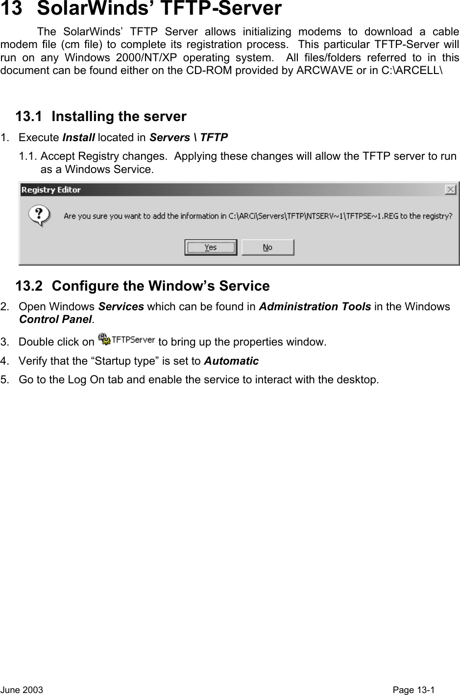  13 SolarWinds’ TFTP-Server   The SolarWinds’ TFTP Server allows initializing modems to download a cable modem file (cm file) to complete its registration process.  This particular TFTP-Server will run on any Windows 2000/NT/XP operating system.  All files/folders referred to in this document can be found either on the CD-ROM provided by ARCWAVE or in C:\ARCELL\  13.1  Installing the server 1. Execute Install located in Servers \ TFTP 1.1. Accept Registry changes.  Applying these changes will allow the TFTP server to run as a Windows Service.  13.2  Configure the Window’s Service 2. Open Windows Services which can be found in Administration Tools in the Windows Control Panel. 3.  Double click on   to bring up the properties window. 4.  Verify that the “Startup type” is set to Automatic 5.  Go to the Log On tab and enable the service to interact with the desktop. June 2003                                                                                                                                         Page 13-1  