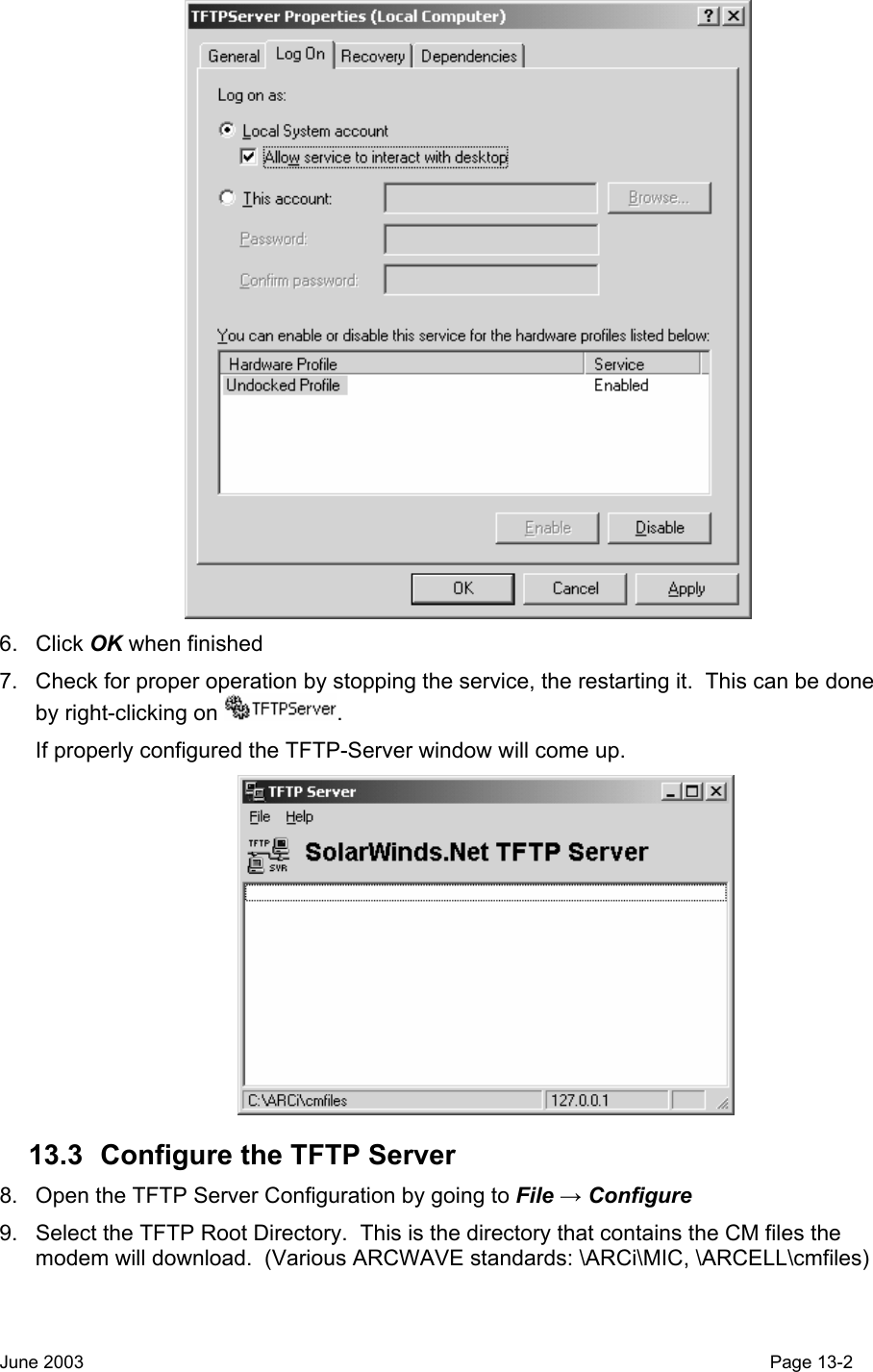   6. Click OK when finished 7.  Check for proper operation by stopping the service, the restarting it.  This can be done by right-clicking on  . If properly configured the TFTP-Server window will come up.  13.3  Configure the TFTP Server 8.  Open the TFTP Server Configuration by going to File → Configure  9.  Select the TFTP Root Directory.  This is the directory that contains the CM files the modem will download.  (Various ARCWAVE standards: \ARCi\MIC, \ARCELL\cmfiles) June 2003                                                                                                                                         Page 13-2  