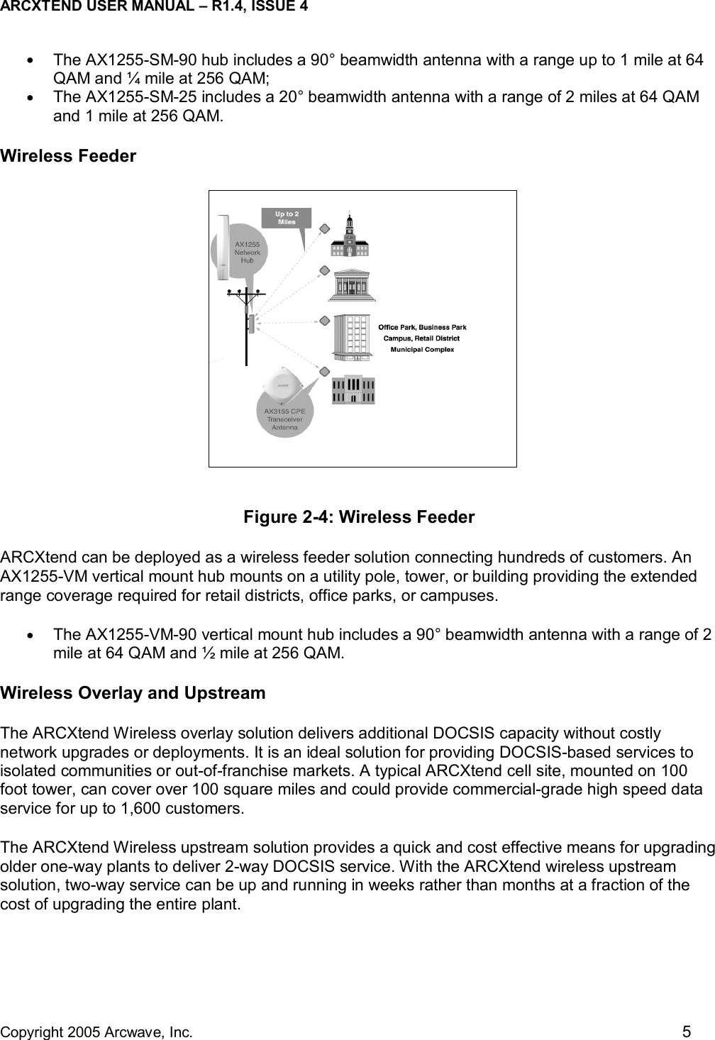 ARCXTEND USER MANUAL – R1.4, ISSUE 4  Copyright 2005 Arcwave, Inc.    5 •  The AX1255-SM-90 hub includes a 90° beamwidth antenna with a range up to 1 mile at 64 QAM and ¼ mile at 256 QAM; •  The AX1255-SM-25 includes a 20° beamwidth antenna with a range of 2 miles at 64 QAM and 1 mile at 256 QAM. Wireless Feeder  Figure 2-4: Wireless Feeder ARCXtend can be deployed as a wireless feeder solution connecting hundreds of customers. An AX1255-VM vertical mount hub mounts on a utility pole, tower, or building providing the extended range coverage required for retail districts, office parks, or campuses. •  The AX1255-VM-90 vertical mount hub includes a 90° beamwidth antenna with a range of 2 mile at 64 QAM and ½ mile at 256 QAM. Wireless Overlay and Upstream The ARCXtend Wireless overlay solution delivers additional DOCSIS capacity without costly network upgrades or deployments. It is an ideal solution for providing DOCSIS-based services to isolated communities or out-of-franchise markets. A typical ARCXtend cell site, mounted on 100 foot tower, can cover over 100 square miles and could provide commercial-grade high speed data service for up to 1,600 customers.   The ARCXtend Wireless upstream solution provides a quick and cost effective means for upgrading older one-way plants to deliver 2-way DOCSIS service. With the ARCXtend wireless upstream solution, two-way service can be up and running in weeks rather than months at a fraction of the cost of upgrading the entire plant.  