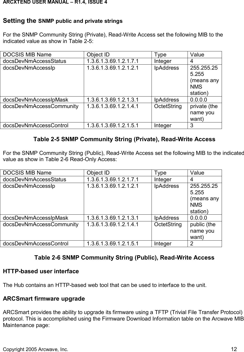 ARCXTEND USER MANUAL – R1.4, ISSUE 4  Copyright 2005 Arcwave, Inc.    12 Setting the SNMP public and private strings For the SNMP Community String (Private), Read-Write Access set the following MIB to the indicated value as show in Table 2-5: DOCSIS MIB Name  Object ID  Type  Value docsDevNmAccessStatus 1.3.6.1.3.69.1.2.1.7.1 Integer 4 docsDevNmAccessIp 1.3.6.1.3.69.1.2.1.2.1 IpAddress 255.255.255.255 (means any NMS station) docsDevNmAccessIpMask 1.3.6.1.3.69.1.2.1.3.1 IpAddress 0.0.0.0 docsDevNmAccessCommunity 1.3.6.1.3.69.1.2.1.4.1  OctetString private (the name you want) docsDevNmAccessControl 1.3.6.1.3.69.1.2.1.5.1 Integer 3 Table 2-5 SNMP Community String (Private), Read-Write Access For the SNMP Community String (Public), Read-Write Access set the following MIB to the indicated value as show in Table 2-6 Read-Only Access: DOCSIS MIB Name  Object ID  Type  Value docsDevNmAccessStatus 1.3.6.1.3.69.1.2.1.7.1 Integer 4 docsDevNmAccessIp 1.3.6.1.3.69.1.2.1.2.1 IpAddress 255.255.255.255 (means any NMS station) docsDevNmAccessIpMask 1.3.6.1.3.69.1.2.1.3.1 IpAddress 0.0.0.0 docsDevNmAccessCommunity 1.3.6.1.3.69.1.2.1.4.1  OctetString public (the name you want) docsDevNmAccessControl 1.3.6.1.3.69.1.2.1.5.1 Integer 2 Table 2-6 SNMP Community String (Public), Read-Write Access HTTP-based user interface  The Hub contains an HTTP-based web tool that can be used to interface to the unit.  ARCSmart firmware upgrade ARCSmart provides the ability to upgrade its firmware using a TFTP (Trivial File Transfer Protocol) protocol. This is accomplished using the Firmware Download Information table on the Arcwave MIB Maintenance page: 