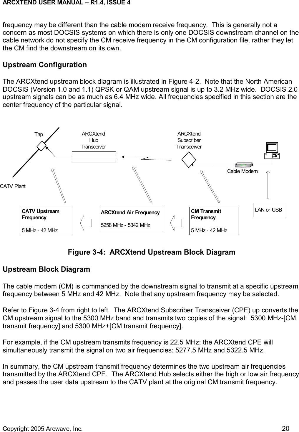 ARCXTEND USER MANUAL – R1.4, ISSUE 4  Copyright 2005 Arcwave, Inc.    20 TapCATV PlantARCXtendSubscriberTransceiverCable ModemARCXtendHubTransceiverCATV UpstreamFrequency5 MHz - 42 MHzARCXtend Air Frequency5258 MHz - 5342 MHzCM TransmitFrequency5 MHz - 42 MHzLAN or USBfrequency may be different than the cable modem receive frequency.  This is generally not a concern as most DOCSIS systems on which there is only one DOCSIS downstream channel on the cable network do not specify the CM receive frequency in the CM configuration file, rather they let the CM find the downstream on its own.   Upstream Configuration The ARCXtend upstream block diagram is illustrated in Figure 4-2.  Note that the North American DOCSIS (Version 1.0 and 1.1) QPSK or QAM upstream signal is up to 3.2 MHz wide.  DOCSIS 2.0 upstream signals can be as much as 6.4 MHz wide. All frequencies specified in this section are the center frequency of the particular signal.         Figure 3-4:  ARCXtend Upstream Block Diagram Upstream Block Diagram The cable modem (CM) is commanded by the downstream signal to transmit at a specific upstream frequency between 5 MHz and 42 MHz.  Note that any upstream frequency may be selected. Refer to Figure 3-4 from right to left.  The ARCXtend Subscriber Transceiver (CPE) up converts the CM upstream signal to the 5300 MHz band and transmits two copies of the signal:  5300 MHz-[CM transmit frequency] and 5300 MHz+[CM transmit frequency].   For example, if the CM upstream transmits frequency is 22.5 MHz; the ARCXtend CPE will simultaneously transmit the signal on two air frequencies: 5277.5 MHz and 5322.5 MHz. In summary, the CM upstream transmit frequency determines the two upstream air frequencies transmitted by the ARCXtend CPE.  The ARCXtend Hub selects either the high or low air frequency and passes the user data upstream to the CATV plant at the original CM transmit frequency. 