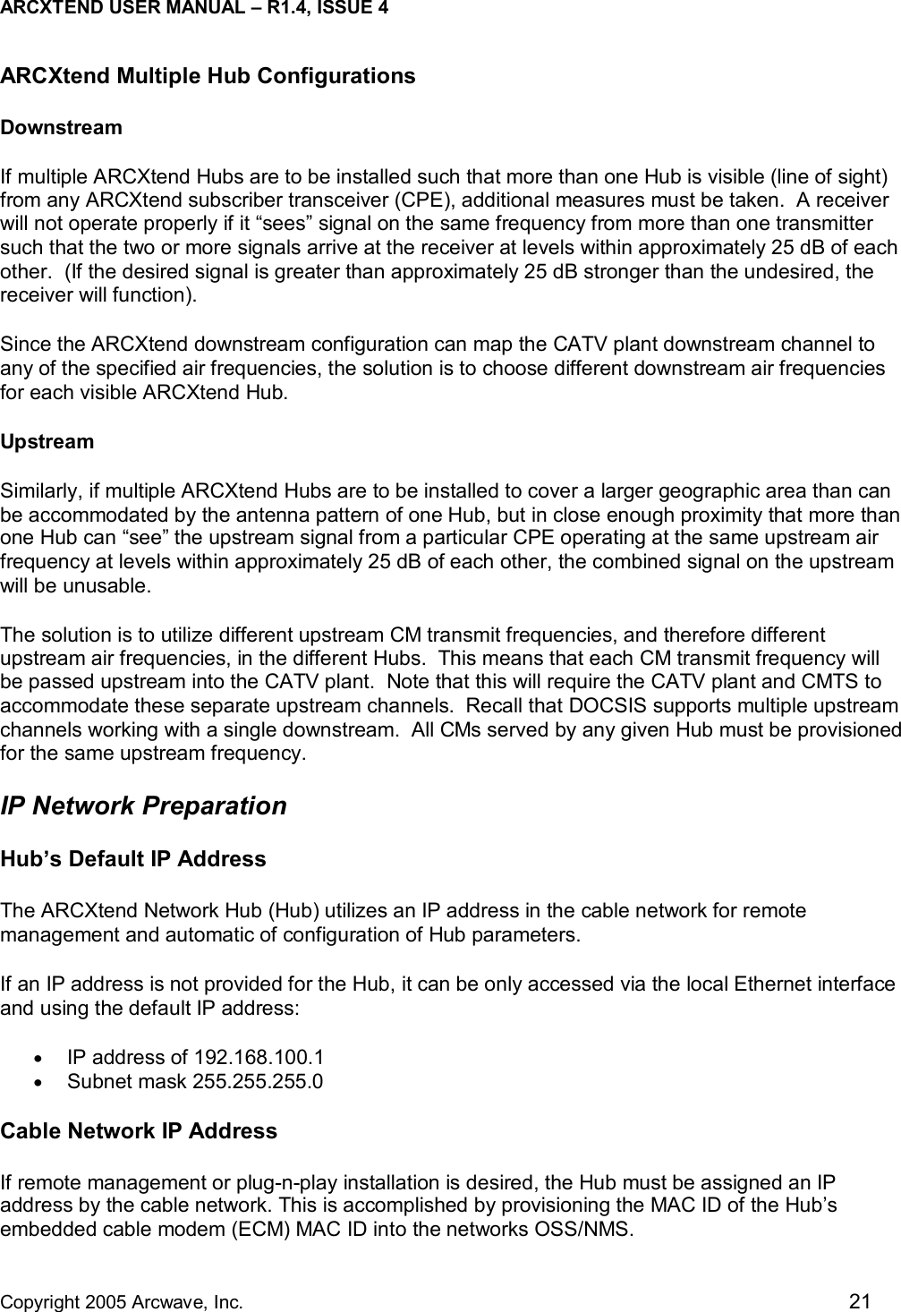 ARCXTEND USER MANUAL – R1.4, ISSUE 4  Copyright 2005 Arcwave, Inc.    21 ARCXtend Multiple Hub Configurations Downstream If multiple ARCXtend Hubs are to be installed such that more than one Hub is visible (line of sight) from any ARCXtend subscriber transceiver (CPE), additional measures must be taken.  A receiver will not operate properly if it “sees” signal on the same frequency from more than one transmitter such that the two or more signals arrive at the receiver at levels within approximately 25 dB of each other.  (If the desired signal is greater than approximately 25 dB stronger than the undesired, the receiver will function). Since the ARCXtend downstream configuration can map the CATV plant downstream channel to any of the specified air frequencies, the solution is to choose different downstream air frequencies for each visible ARCXtend Hub.  Upstream Similarly, if multiple ARCXtend Hubs are to be installed to cover a larger geographic area than can be accommodated by the antenna pattern of one Hub, but in close enough proximity that more than one Hub can “see” the upstream signal from a particular CPE operating at the same upstream air frequency at levels within approximately 25 dB of each other, the combined signal on the upstream will be unusable. The solution is to utilize different upstream CM transmit frequencies, and therefore different upstream air frequencies, in the different Hubs.  This means that each CM transmit frequency will be passed upstream into the CATV plant.  Note that this will require the CATV plant and CMTS to accommodate these separate upstream channels.  Recall that DOCSIS supports multiple upstream channels working with a single downstream.  All CMs served by any given Hub must be provisioned for the same upstream frequency. IP Network Preparation Hub’s Default IP Address The ARCXtend Network Hub (Hub) utilizes an IP address in the cable network for remote management and automatic of configuration of Hub parameters.  If an IP address is not provided for the Hub, it can be only accessed via the local Ethernet interface and using the default IP address: •  IP address of 192.168.100.1  •  Subnet mask 255.255.255.0 Cable Network IP Address If remote management or plug-n-play installation is desired, the Hub must be assigned an IP address by the cable network. This is accomplished by provisioning the MAC ID of the Hub’s embedded cable modem (ECM) MAC ID into the networks OSS/NMS.  
