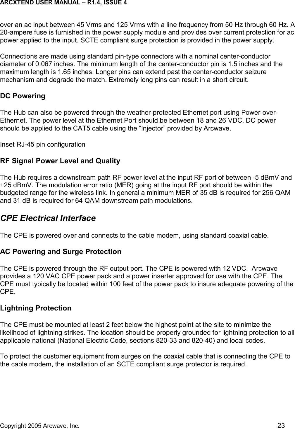 ARCXTEND USER MANUAL – R1.4, ISSUE 4  Copyright 2005 Arcwave, Inc.    23 over an ac input between 45 Vrms and 125 Vrms with a line frequency from 50 Hz through 60 Hz. A 20-ampere fuse is furnished in the power supply module and provides over current protection for ac power applied to the input. SCTE compliant surge protection is provided in the power supply. Connections are made using standard pin-type connectors with a nominal center-conductor diameter of 0.067 inches. The minimum length of the center-conductor pin is 1.5 inches and the maximum length is 1.65 inches. Longer pins can extend past the center-conductor seizure mechanism and degrade the match. Extremely long pins can result in a short circuit. DC Powering The Hub can also be powered through the weather-protected Ethernet port using Power-over-Ethernet. The power level at the Ethernet Port should be between 18 and 26 VDC. DC power should be applied to the CAT5 cable using the “Injector” provided by Arcwave.  Inset RJ-45 pin configuration RF Signal Power Level and Quality The Hub requires a downstream path RF power level at the input RF port of between -5 dBmV and +25 dBmV. The modulation error ratio (MER) going at the input RF port should be within the budgeted range for the wireless link. In general a minimum MER of 35 dB is required for 256 QAM and 31 dB is required for 64 QAM downstream path modulations. CPE Electrical Interface The CPE is powered over and connects to the cable modem, using standard coaxial cable.  AC Powering and Surge Protection The CPE is powered through the RF output port. The CPE is powered with 12 VDC.  Arcwave provides a 120 VAC CPE power pack and a power inserter approved for use with the CPE. The CPE must typically be located within 100 feet of the power pack to insure adequate powering of the CPE.  Lightning Protection The CPE must be mounted at least 2 feet below the highest point at the site to minimize the likelihood of lightning strikes. The location should be properly grounded for lightning protection to all applicable national (National Electric Code, sections 820-33 and 820-40) and local codes.  To protect the customer equipment from surges on the coaxial cable that is connecting the CPE to the cable modem, the installation of an SCTE compliant surge protector is required.  