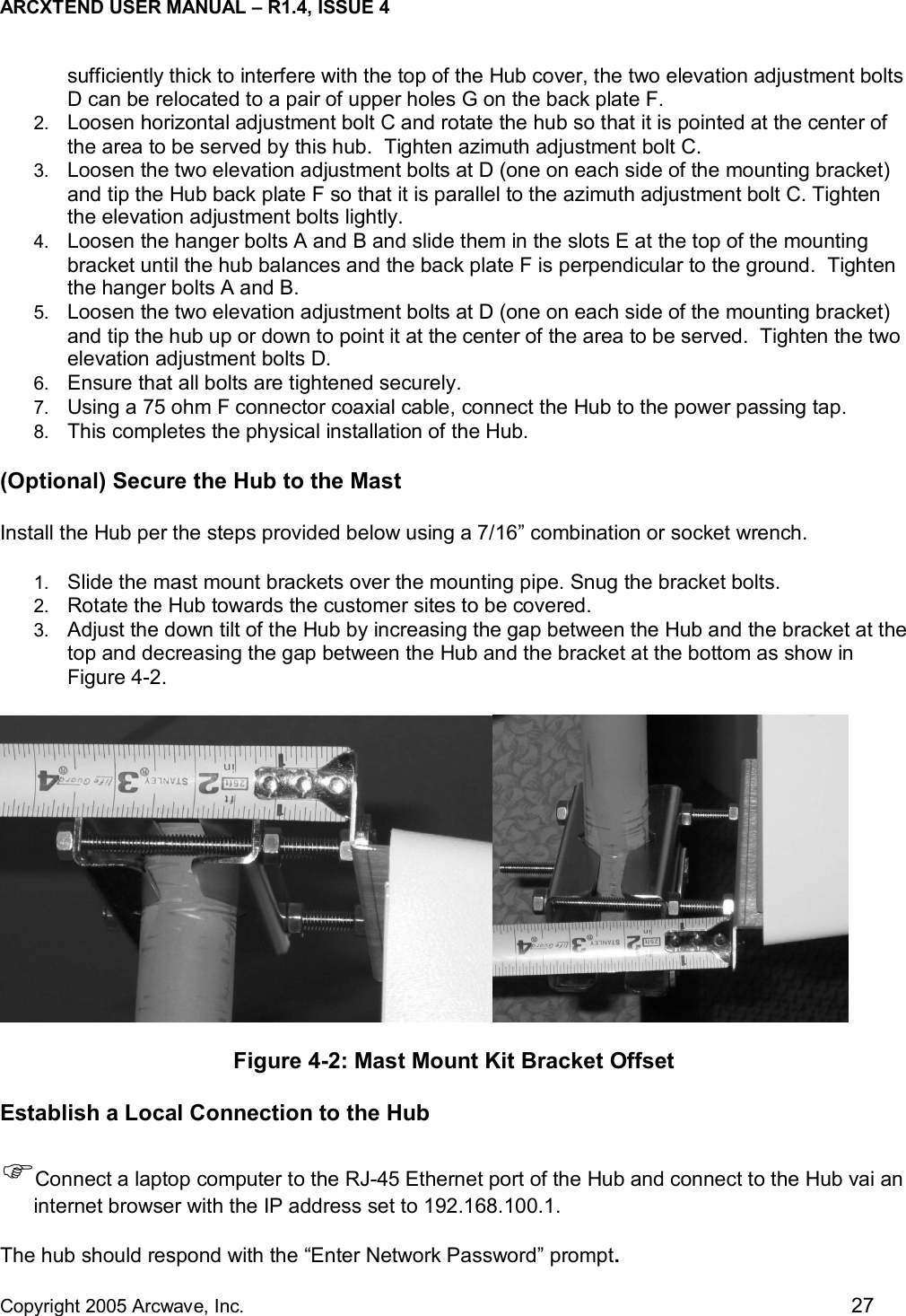 ARCXTEND USER MANUAL – R1.4, ISSUE 4  Copyright 2005 Arcwave, Inc.    27 sufficiently thick to interfere with the top of the Hub cover, the two elevation adjustment bolts D can be relocated to a pair of upper holes G on the back plate F. 2.  Loosen horizontal adjustment bolt C and rotate the hub so that it is pointed at the center of the area to be served by this hub.  Tighten azimuth adjustment bolt C. 3.  Loosen the two elevation adjustment bolts at D (one on each side of the mounting bracket) and tip the Hub back plate F so that it is parallel to the azimuth adjustment bolt C. Tighten the elevation adjustment bolts lightly.  4.  Loosen the hanger bolts A and B and slide them in the slots E at the top of the mounting bracket until the hub balances and the back plate F is perpendicular to the ground.  Tighten the hanger bolts A and B. 5.  Loosen the two elevation adjustment bolts at D (one on each side of the mounting bracket) and tip the hub up or down to point it at the center of the area to be served.  Tighten the two elevation adjustment bolts D. 6.  Ensure that all bolts are tightened securely.  7.  Using a 75 ohm F connector coaxial cable, connect the Hub to the power passing tap.  8.  This completes the physical installation of the Hub. (Optional) Secure the Hub to the Mast  Install the Hub per the steps provided below using a 7/16” combination or socket wrench.  1.  Slide the mast mount brackets over the mounting pipe. Snug the bracket bolts.  2.  Rotate the Hub towards the customer sites to be covered. 3.  Adjust the down tilt of the Hub by increasing the gap between the Hub and the bracket at the top and decreasing the gap between the Hub and the bracket at the bottom as show in Figure 4-2.   Figure 4-2: Mast Mount Kit Bracket Offset Establish a Local Connection to the Hub )Connect a laptop computer to the RJ-45 Ethernet port of the Hub and connect to the Hub vai an internet browser with the IP address set to 192.168.100.1.  The hub should respond with the “Enter Network Password” prompt.  