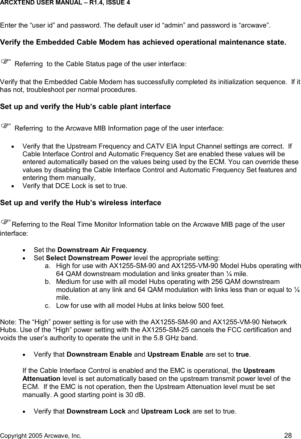 ARCXTEND USER MANUAL – R1.4, ISSUE 4  Copyright 2005 Arcwave, Inc.    28 Enter the “user id” and password. The default user id “admin” and password is “arcwave”.  Verify the Embedded Cable Modem has achieved operational maintenance state.  ) Referring  to the Cable Status page of the user interface: Verify that the Embedded Cable Modem has successfully completed its initialization sequence.  If it has not, troubleshoot per normal procedures. Set up and verify the Hub’s cable plant interface ) Referring  to the Arcwave MIB Information page of the user interface:  •  Verify that the Upstream Frequency and CATV EIA Input Channel settings are correct.  If Cable Interface Control and Automatic Frequency Set are enabled these values will be entered automatically based on the values being used by the ECM. You can override these values by disabling the Cable Interface Control and Automatic Frequency Set features and entering them manually,  •  Verify that DCE Lock is set to true. Set up and verify the Hub’s wireless interface )Referring to the Real Time Monitor Information table on the Arcwave MIB page of the user interface: •  Set the Downstream Air Frequency. •  Set Select Downstream Power level the appropriate setting: a.  High for use with AX1255-SM-90 and AX1255-VM-90 Model Hubs operating with 64 QAM downstream modulation and links greater than ¼ mile.  b.  Medium for use with all model Hubs operating with 256 QAM downstream modulation at any link and 64 QAM modulation with links less than or equal to ¼ mile. c.  Low for use with all model Hubs at links below 500 feet.   Note: The “High” power setting is for use with the AX1255-SM-90 and AX1255-VM-90 Network Hubs. Use of the “High” power setting with the AX1255-SM-25 cancels the FCC certification and voids the user’s authority to operate the unit in the 5.8 GHz band.  •  Verify that Downstream Enable and Upstream Enable are set to true.  If the Cable Interface Control is enabled and the EMC is operational, the Upstream Attenuation level is set automatically based on the upstream transmit power level of the ECM.  If the EMC is not operation, then the Upstream Attenuation level must be set manually. A good starting point is 30 dB.  •  Verify that Downstream Lock and Upstream Lock are set to true.   