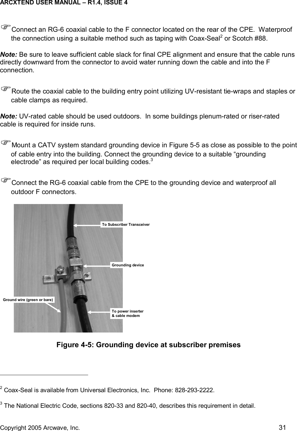 ARCXTEND USER MANUAL – R1.4, ISSUE 4  Copyright 2005 Arcwave, Inc.    31 )Connect an RG-6 coaxial cable to the F connector located on the rear of the CPE.  Waterproof the connection using a suitable method such as taping with Coax-Seal2 or Scotch #88.   Note: Be sure to leave sufficient cable slack for final CPE alignment and ensure that the cable runs directly downward from the connector to avoid water running down the cable and into the F connection.  )Route the coaxial cable to the building entry point utilizing UV-resistant tie-wraps and staples or cable clamps as required.   Note: UV-rated cable should be used outdoors.  In some buildings plenum-rated or riser-rated cable is required for inside runs. )Mount a CATV system standard grounding device in Figure 5-5 as close as possible to the point of cable entry into the building. Connect the grounding device to a suitable “grounding electrode” as required per local building codes.3  )Connect the RG-6 coaxial cable from the CPE to the grounding device and waterproof all outdoor F connectors. To Subscriber TransceiverGrounding deviceGround wire (green or bare)To power inserter&amp; cable modem Figure 4-5: Grounding device at subscriber premises                                                  2 Coax-Seal is available from Universal Electronics, Inc.  Phone: 828-293-2222. 3 The National Electric Code, sections 820-33 and 820-40, describes this requirement in detail. 