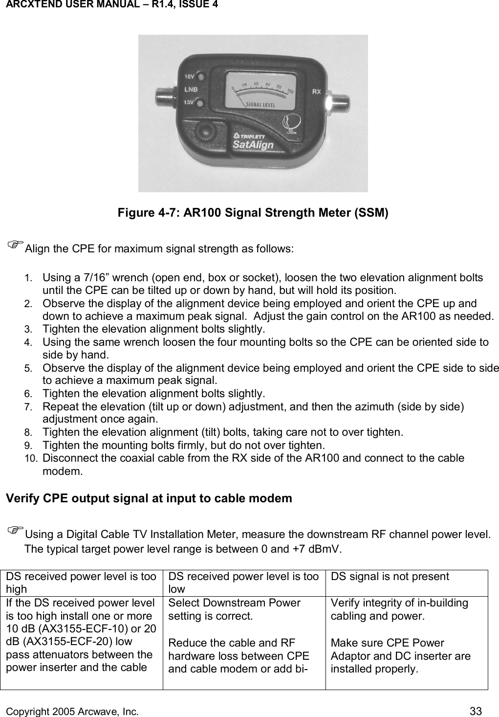 ARCXTEND USER MANUAL – R1.4, ISSUE 4  Copyright 2005 Arcwave, Inc.    33  Figure 4-7: AR100 Signal Strength Meter (SSM) )Align the CPE for maximum signal strength as follows: 1.  Using a 7/16” wrench (open end, box or socket), loosen the two elevation alignment bolts until the CPE can be tilted up or down by hand, but will hold its position.   2.  Observe the display of the alignment device being employed and orient the CPE up and down to achieve a maximum peak signal.  Adjust the gain control on the AR100 as needed. 3.  Tighten the elevation alignment bolts slightly. 4.  Using the same wrench loosen the four mounting bolts so the CPE can be oriented side to side by hand. 5.  Observe the display of the alignment device being employed and orient the CPE side to side to achieve a maximum peak signal. 6.  Tighten the elevation alignment bolts slightly. 7.  Repeat the elevation (tilt up or down) adjustment, and then the azimuth (side by side) adjustment once again. 8.  Tighten the elevation alignment (tilt) bolts, taking care not to over tighten.   9.  Tighten the mounting bolts firmly, but do not over tighten. 10.  Disconnect the coaxial cable from the RX side of the AR100 and connect to the cable modem.  Verify CPE output signal at input to cable modem )Using a Digital Cable TV Installation Meter, measure the downstream RF channel power level. The typical target power level range is between 0 and +7 dBmV.    DS received power level is too high DS received power level is too low DS signal is not present If the DS received power level is too high install one or more 10 dB (AX3155-ECF-10) or 20 dB (AX3155-ECF-20) low pass attenuators between the power inserter and the cable Select Downstream Power setting is correct. Reduce the cable and RF hardware loss between CPE and cable modem or add bi-Verify integrity of in-building cabling and power.  Make sure CPE Power Adaptor and DC inserter are installed properly.  
