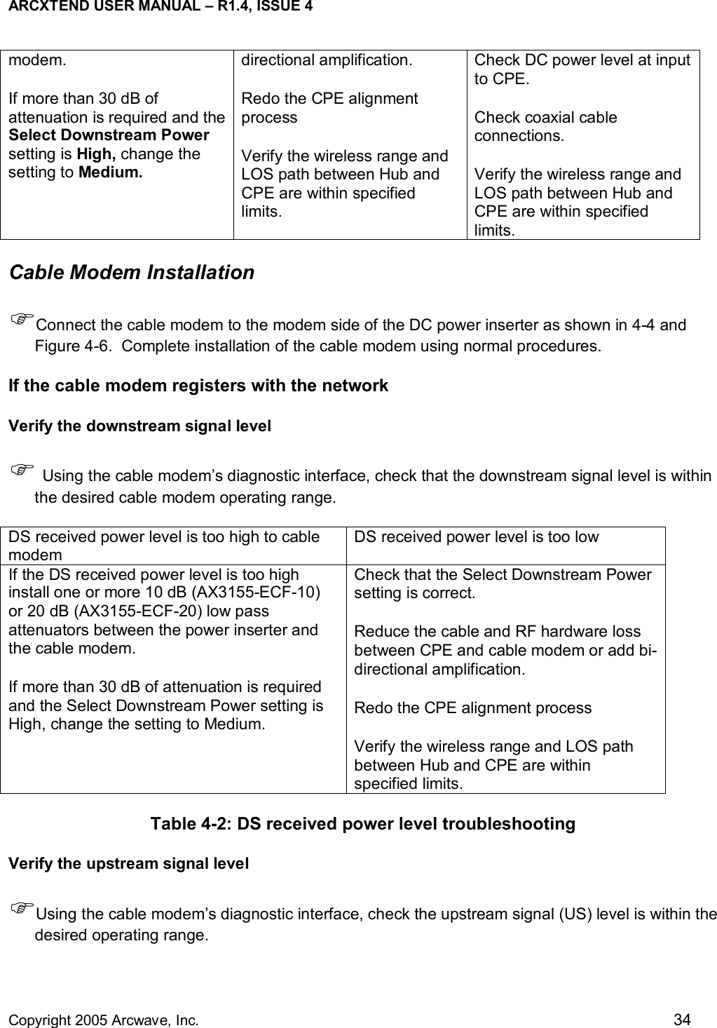 ARCXTEND USER MANUAL – R1.4, ISSUE 4  Copyright 2005 Arcwave, Inc.    34 modem.  If more than 30 dB of attenuation is required and the Select Downstream Power setting is High, change the setting to Medium.  directional amplification.  Redo the CPE alignment process Verify the wireless range and LOS path between Hub and CPE are within specified limits. Check DC power level at input to CPE.  Check coaxial cable connections.  Verify the wireless range and LOS path between Hub and CPE are within specified limits. Cable Modem Installation )Connect the cable modem to the modem side of the DC power inserter as shown in 4-4 and Figure 4-6.  Complete installation of the cable modem using normal procedures.  If the cable modem registers with the network Verify the downstream signal level ) Using the cable modem’s diagnostic interface, check that the downstream signal level is within the desired cable modem operating range.  DS received power level is too high to cable modem DS received power level is too low If the DS received power level is too high install one or more 10 dB (AX3155-ECF-10) or 20 dB (AX3155-ECF-20) low pass attenuators between the power inserter and the cable modem.  If more than 30 dB of attenuation is required and the Select Downstream Power setting is High, change the setting to Medium. Check that the Select Downstream Power setting is correct. Reduce the cable and RF hardware loss between CPE and cable modem or add bi-directional amplification.  Redo the CPE alignment process Verify the wireless range and LOS path between Hub and CPE are within specified limits. Table 4-2: DS received power level troubleshooting Verify the upstream signal level )Using the cable modem’s diagnostic interface, check the upstream signal (US) level is within the desired operating range.  