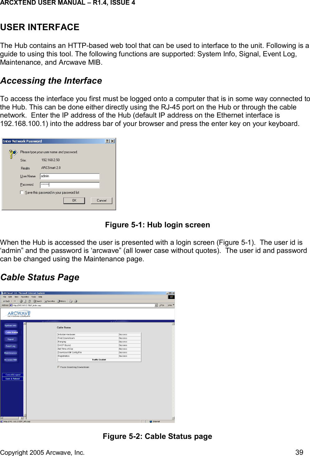 ARCXTEND USER MANUAL – R1.4, ISSUE 4  Copyright 2005 Arcwave, Inc.    39 USER INTERFACE  The Hub contains an HTTP-based web tool that can be used to interface to the unit. Following is a guide to using this tool. The following functions are supported: System Info, Signal, Event Log, Maintenance, and Arcwave MIB. Accessing the Interface To access the interface you first must be logged onto a computer that is in some way connected to the Hub. This can be done either directly using the RJ-45 port on the Hub or through the cable network.  Enter the IP address of the Hub (default IP address on the Ethernet interface is 192.168.100.1) into the address bar of your browser and press the enter key on your keyboard.   Figure 5-1: Hub login screen  When the Hub is accessed the user is presented with a login screen (Figure 5-1).  The user id is ‘admin” and the password is ‘arcwave” (all lower case without quotes).  The user id and password can be changed using the Maintenance page. Cable Status Page  Figure 5-2: Cable Status page 
