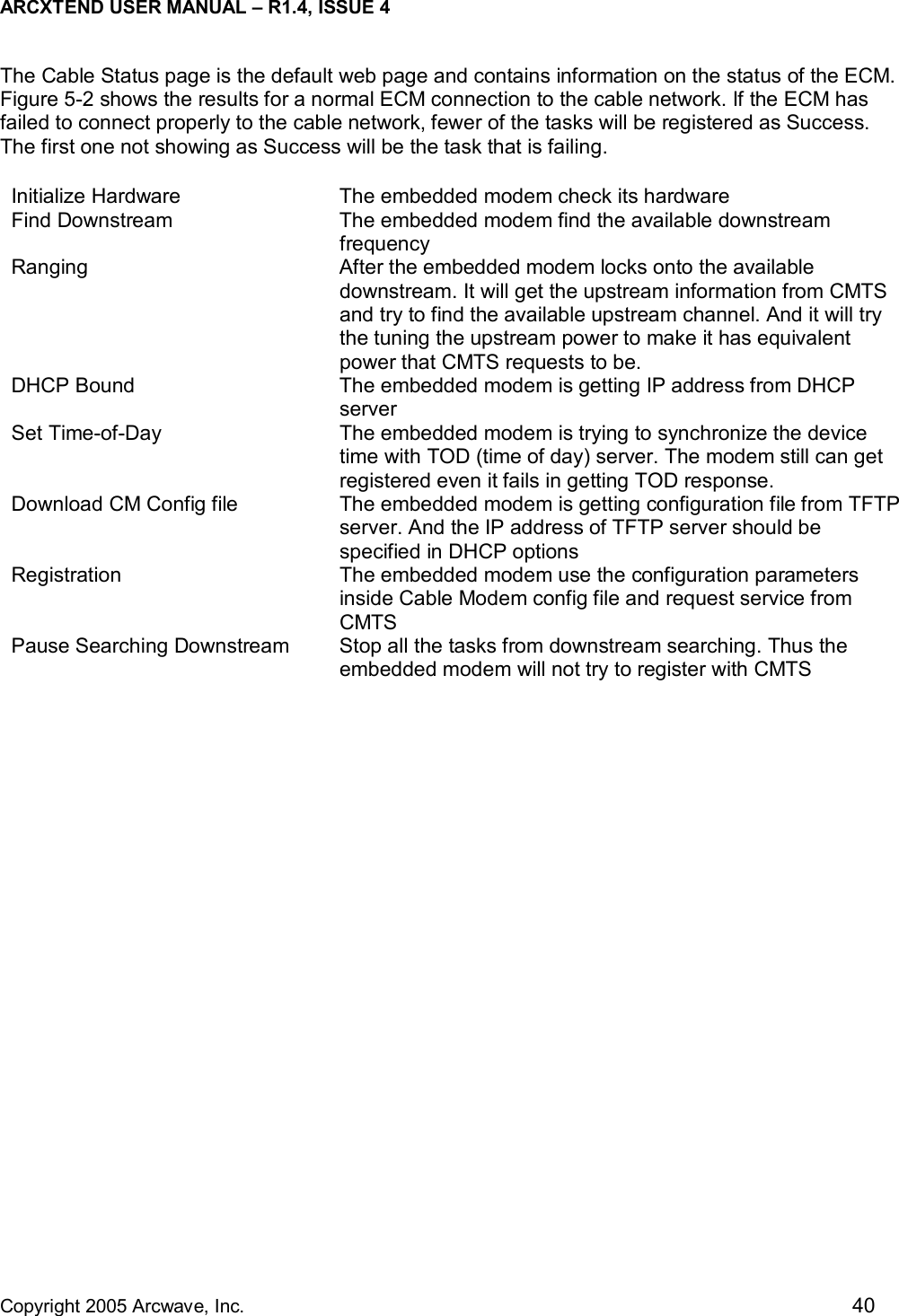 ARCXTEND USER MANUAL – R1.4, ISSUE 4  Copyright 2005 Arcwave, Inc.    40 The Cable Status page is the default web page and contains information on the status of the ECM. Figure 5-2 shows the results for a normal ECM connection to the cable network. If the ECM has failed to connect properly to the cable network, fewer of the tasks will be registered as Success. The first one not showing as Success will be the task that is failing. Initialize Hardware  The embedded modem check its hardware Find Downstream  The embedded modem find the available downstream frequency Ranging  After the embedded modem locks onto the available downstream. It will get the upstream information from CMTS and try to find the available upstream channel. And it will try the tuning the upstream power to make it has equivalent power that CMTS requests to be. DHCP Bound  The embedded modem is getting IP address from DHCP server Set Time-of-Day  The embedded modem is trying to synchronize the device time with TOD (time of day) server. The modem still can get registered even it fails in getting TOD response. Download CM Config file  The embedded modem is getting configuration file from TFTP server. And the IP address of TFTP server should be specified in DHCP options Registration  The embedded modem use the configuration parameters inside Cable Modem config file and request service from CMTS Pause Searching Downstream  Stop all the tasks from downstream searching. Thus the embedded modem will not try to register with CMTS  